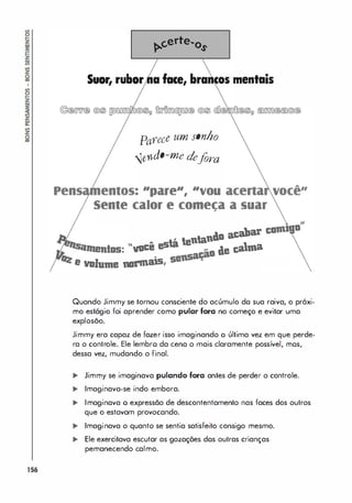 156
Suor, rubor face,
Parece um sonho
<!.endo-me defora
"pare", "vou
mentais
Sente calor e comeca a suar
•
n40 acabar
"você está tenta
d.e calma
•
e IIDJume nllrillass,
Quando Jimmy se tornou consciente do acúmulo do sua raiva, o próxi­
mo estágio foi aprender como pular fora no começo e evitar uma
explosão.
Jimmy era capaz de fazer isso imaginando o última vez em que perde­
ra o controle. Ele lembro da cena o mais claramente possível, mos,
dessa vez, mudando o final.
... Jimmy se imaginava pulando fora antes de perder o controle.
.. Imaginava-se indo embora.
,. Imaginava o expressão de descontentamento nas faces dos outros
que o estavam provocando.
.. Imaginava o quanto se sentia satisfeito consigo mesmo.
,. Ele exercitava escutar as gozações dos outras crianças
pemanecendo calmo.
 