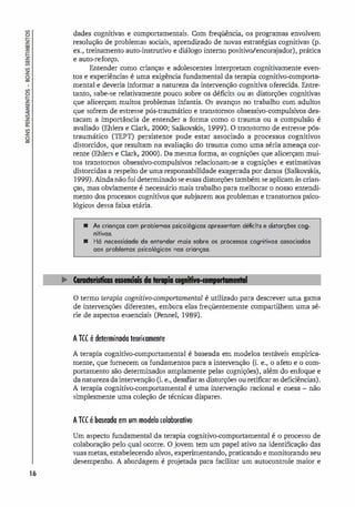 16
dades cognitivas e comportamentais. Com freqüência, os programas envolvem
resolução de problemas sociais, aprendizado de novas estratégias cognitivas (p.
ex., treinamento auto-instrutivo e diálogo interno positivo/encorajador), prática
e auto-reforço.
Entender como crianças e adolescentes interpretam cognitivamente even­
tos e experiências é uma exigência fundamental da terapia cognitivo-comporta­
mental e deveria informar a natureza da intervenção cognitiva oferecida. Entre­
tanto, sabe-se relativamente pouco sobre os déficits ou as distorções cognitivas
que alicerçam muitos problemas infantis. Os avanços no trabalho com adultos
que sofrem de estresse pós-traumático e transtornos obsessivo-compulsivos des­
tacam a importância de entender a forma como o trauma ou a compulsão é
avaliado (Ehlers e Clark, 2000; Salkovskis, 1999). O transtorno de estresse pós­
traumático (TEPT) persistente pode estar associado a processos cognitivos
distorcidos, que resultam na avaliação do trauma como uma séria ameaça cor­
rente (Ehlers e Clark, 2000). Da mesma forma, as cognições que alicerçam mui­
tos transtornos obsessivo-compulsivos relacionam-se a cognições e estimativas
distorcidas a respeito de uma responsabilidade exagerada por danos (Salkovskis,
1999).Ainda não foi determinado se essas distorções também se aplicam às crian­
ças, mas obviamente é necessário mais trabalho para melhorar o nosso entendi­
mento dos processos cognitivos que subjazem aos problemas e transtornos psico­
lógicos dessa faixa etária.
• As crianças com problemas psicológicos apresentam déficits e distorções cog­
nitivos.
• Há necessidade de entender mais sobre os processos cognitivos associados
aos problemas psicológicos nos crianças.
O termo terapia cognitivo-comportamental é utilizado para descrever uma gama
de intervenções diferentes, embora elas freqüentemente compartilhem uma sé­
rie de aspectos essenciais (Fennel, 1989).
A TCC é determinada teoricamente
A terapia cognitivo-comportamental é baseada em modelos testáveis empirica­
mente, que fornecem os fundamentos para a intervenção (i. e., o afeto e o com­
portamento são determinados amplamente pelas cognições), além do enfoque e
da natureza da intervenção (i. e., desafiar as distorções ou retificar as deficiências).
A terapia cognitivo-comportamental é uma intervenção racional e coesa - não
simplesmente uma coleção de técnicas díspares.
ATCC é baseada em um modelo colaborativo
Um aspecto fundamental da terapia cognitivo-comportamental é o processo de
colaboração pelo qual ocorre. O jovem tem um papel ativo na identificação das
suas metas, estabelecendo alvos, experimentando, praticando e monitorando seu
desempenho. A abordagem é projetada para facilitar um autocontrole maior e
 