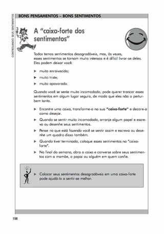 158
A "caixa-forte dos
sentimentos"
Todos temos sentimentos desagradáveis, mas, às vezes,
esses sentimentos se tornam muito intensos e é difícil livrar-se deles.
Eles podem deixar você:
... muito enraivecido;
.. muito triste;
,. muito apavorado.
Quando você se sente muito incomodado, pode querer trancar esses
sentimentos em algum lugar seguro, de modo que eles não o pertur­
bem tonto.
.. Encontre uma caixa, transforme-a na suo "caixa-fone" e decore-o
como desejar.
,. Quando se sentir muito incomodado, arranje algum papel e escre­
va ou desenhe seus sentimentos.
.. Pense no que estô fazendo você se sentir assim e escrevo ou dese­
nhe um quadro disso também.
,. Quando tiver terminado, coloque esses sentimentos na "caixa­
forte".
.. No final da semana, abra a caixa e converse sobre seus sentimen­
tos com a mamõe, o papai ou alguém em quem confie.
,. Colocar seus sentimentos desagradáveis em uma caixa-forte
pode ajudá-lo a sentir-se melhor.
 
