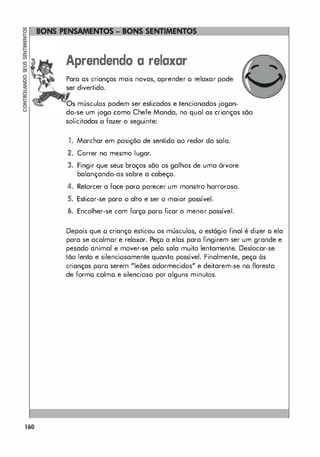 160
Aprendendo a relaxar
Para os crianças mais novas, aprender o relaxar pode
divertido.
músculos podem ser esticados e tencionados jogan­
do-se um jogo como Chefe Manda, no qual as crianças são
solicitadas o fazer o seguinte:
1. Marchar em posição de sentido 00 redor da sala.
2. Correr no mesmo lugar.
3. Fingir que seus braços são os galhos de uma órvore
balançando-os sobre a cabeça.
4. Retorcer a face paro parecer um monstro horroroso.
5. Esticar-se para o alto e ser o maior possível.
6. Encolher-se com forço poro ficor o menor possível.
Depois que o criança esticou os músculos, o estágio final é dizer a ela
para se acalmar e relaxar. Peço a elas paro fingirem ser um grande e
pesado animal e mover-se pelo sala muito lentamente. Deslocar-se
tõo lenta e silenciosamente quanto possível. Finalmente, peço às
crianças poro serem "leões adormecidos" e deitarem-se no floresta
de formo colmo e silencioso por alguns minutos.
 