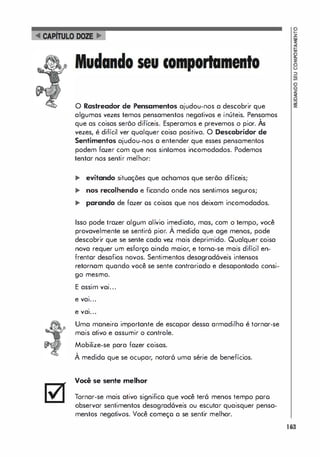 �
!
�
8
�
g
g
O Rastreador de Pensamentos ajudou-nos a descobrir que 3!
algumas vezes temos pensamentos negativos e inúteis. Pensamos
,
que as coisas serõo difíceis. Esperamos e prevemos o pior. As
vezes, é difícil ver qualquer coisa positiva. O Descobridor de
Sentimentos ajudou-nos a entender que esses pensamentos
podem fazer com que nos sintomos incomodados. Podemos
tentar nos sentir melhor:
... evitando situações que achamos que serõo difíceis;
... nos recolhendo e ficando onde nos sentimos seguros;
... parando de fazer os coisas que nos deixam incomodados.
Isso pode trazer algum alívio imediato, mas, com o tempo, você
,
provavelmente se sentiró pior. A medida que age menos, pode
descobrir que se sente cada vez mais deprimido. Qualquer coisa
nova requer um esforço ainda maior, e torna-se mais difícil en­
frentor desafios novos. Sentimentos desagrod6veis intensos
retornam quando você se sente contrariado e desapontado consi­
go mesmo.
E assim vai...
.
e val...
.
e val...
Uma maneiro importante de escapar dessa armadilho é tornar-se
mais ativo e assumir o controle.
Mobilize-se para fazer coisas.
,
A medido que se ocupar, notar6 uma série de benefícios.
Você se sente melhor
Tornar-se mais ativo significo que você ter6 menos tempo poro
observar sentimentos desagrad6veis ou escutar quaisquer pensa­
mentos negativos. Você começo a se sentir melhor.
163
 