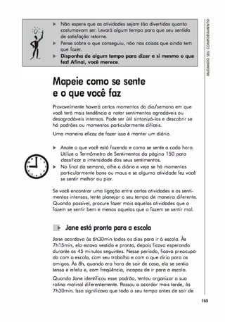 • •
'r.'
' V'
... Não espere que as atividades sejam tão divertidas quanto
costumavam ser. Levará algum tempo para que seu sentido
de satisfação retorne.
... Pense sobre o que conseguiu, não nas coisas que ainda tem
que fazer.
... Disponha de algum tempo para dizer a si mesmo o que
fez! Afinal, voei merece.
Mapeie como se sente
e o que você faz
Provavelmente haverá certos momentos do dia/semana em que
você terá mais tendência a notar sentimentos agradáveis ou
desagradáveis intensos. Pode ser útil sintonizá-los e descobrir se
há padrões ou momentos particularmente difíceis.
Uma maneiro eficaz de fazer isso é manter um diário.
... Anole o que você está fazendo e como se sente a cada hora.
Utilize o Termômetro de Sentimentos do página 1 50 para
classificar a intensidade dos seus sentimentos.
... No finoI da semano, olhe o diório e veja se hó momentos
particularmente bons ou maus e se alguma atividade fez você
se sentir melhor ou pior.
Se você encontrar uma ligação entre certas atividodes e os senti­
mentos intensos, tente planejor o seu tempo de maneira diferente.
Quondo possível, procure fazer mais aquelas atividades que o
fazem se sentir bem e menos aquelas que o fazem se sentir mal.
� Jane está pranta para a escala
,
Jane acordava às 6h30min todos os dias para ir à escola. As
7h1 5min, ela estava vestido e pronta, depois ficava esperando
durante os 45 minutos seguintes. Nesse período, ficavo preocupa­
da com o escolo, com seu trabalho e com o que dirio para os
,
amigos. As 8h, quando ero hora de sair de casa, elo se sentio
tenso e infeliz e, com freqüêncio, incapaz de ir para a escola.
Quando Jane identificou esse padrão, tentou organizor a suo
rotina matinal diferentemente. Passou o ocordar mais tarde, às
7h30min. Isso significava que todo o seu tempo ontes de sair de
165
 