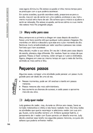 166
casa agora diminuiro. Ela estava ocupado e tinho menos tempo para
se preocupar com o que poderio acontecer.
Em outras ocasiões, quando acordava cedo, preparava-se para o
escola, mos em vez de sentar em uma cadeira, praticava o seu instru­
mento musical até a hora de sair. Ela achava que o música a ajudava a
sentir-se relaxado. Ela estava ocupada, sentia-se colma e a sua mente
não estavo mais lhe pregando peças.
.. Mary valIa para casa
Mary sempre era a primeira o chegar em cosa depois da escolo e
ficava uma hora sozinha até que qualquer outra pessoa chegasse. Ela
mantinha um diôrio e descobriu que esse era o pior momento do dia.
Sentia-se muito amedrontado por estar sozinho e pensava nos coisas
horríveis que iriam acontecer.
Mary decidiu mudar a sua rotina. Em vez de ir direto para cosa depois
da escola, planejou algo diferente. Ela resolveu fazer as coisas de que
gostava. Passou a fazer compras, visitar amigos e ir para a biblioteca.
Agoro, chegava em casa ao mesmo tempo em que o resto da família,
sentindo-se mais calma e feliz.
Pequenos passos
Algumas vezes, começar uma atividade pode parecer um passo muito
grande paro ser dado de uma só vez.
.. Nesses momentos, pode ser útil analisar a tarefa em passos
menores.
.. Passos menores são mais administráveis.
.. Isso aumenta as chances de sucesso, e cada posso o aproximo
mais do seu alvo.
.. Judy quer nadar
Judy gostava de nadar, mas, durante os últimos seis meses, havia se
tornado melancólica e infeliz e nõo havia nadado mais. Elo listou todas
as atividades que queria recomeçar e selecionou nadar com sua ami­
ga, Susan, como escolha número um. Embora quisesse fazê-lo, o
pensamento de ir nadar com Susan parecia um desafio enorme. Judy
decidiu analisar essa tarefa nos seguintes passos menores, os quais ela
achava que poderia enfrentar melhor.
 
