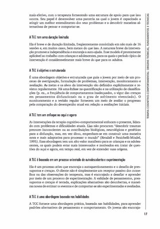 mais efetivo, com o terapeuta fornecendo uma estrutura de apoio para que isso
ocorra. Seu papel é desenvolver uma parceria na qual o jovem é capacitado a
atingir um melhor entendimento dos seus problemas e a descobrir maneiras al­
ternativas de pensar e comportar-se.
ATCC tem uma duração limitada
Ela é breve e de duração limitada, freqüentemente consistindo em não mais de 16
sessões e, em muitos casos, bem menos do que isso. A natureza breve da interven­
ção promove a independência e encoraja a auto-ajuda. Esse modelo é prontamente
aplicável ao trabalho com crianças e adolescentes, para os quais o período típico de
intervenção é consideravelmente mais breve do que para os adultos.
A TCC é objetiva e estruturada
É uma abordagem objetiva e estruturada que guia o jovem por meio de um pro­
cesso de averiguação, formulação de problemas, intervenção, monitoramento e
avaliação. As metas e os alvos da intervenção são definidos explicitamente e re­
vistos regularmente. Há uma ênfase na quantificação e na utilização de classifica­
ções Cp. ex., a freqüência de comportamentos inadequados, o vigor das crenças
em pensamentos disfuncionais ou o grau de sofrimento vivenciado). O
monitoramento e a revisão regular fornecem um meio de avaliar o progresso
pela comparação do desempenho atual em relação a avaliações iniciais.
ATCC tem um enfoque no aqui e agora
As intervenções da terapia cognitivo-comportamental enfocam o presente, lidan­
do com problemas e dificuldades atuais. Elas não procuram "descobrir traumas
precoces inconscientes ou as contribuições biológicas, neurológicas e genéticas
para a disfunção, mas, em vez disso, empenham-se em construir uma maneira
nova e mais adaptativa para processar o mundo" (Kendall e Panichelli-Mindel,
1995). Essa abordagem tem um alto valor manifesto para as crianças e os adoles­
centes, os quais podem estar mais interessados e motivados em tratar de ques­
tões do aqui e agora, em tempo real, em vez de entender suas origens.
ATCC é baseada em um pr()[�o orientado de autodescoberta e experimentação
Ela é um processo ativo que encoraja o autoquestionamento e o desafio de pres­
supostos e crenças. O cliente não é simplesmente um receptor passivo dos conse­
lhos ou das observações do terapeuta, mas é encorajado a desafiar e aprender
por meio de um processo de experimentação. A validade de pensamentos, pres­
supostos e crenças é testada, explicações alternativas são descobertas, e manei­
ras novas de estimar os eventos e de comportar-se são experimentadas e avaliadas.
ATCC é uma abordagem baseada nas habilidades
A TCC fornece uma abordagem prática, baseada nas habilidades, para aprender
padrões alternativos de pensamento e comportamento. Os jovens são encoraja-
17
 
