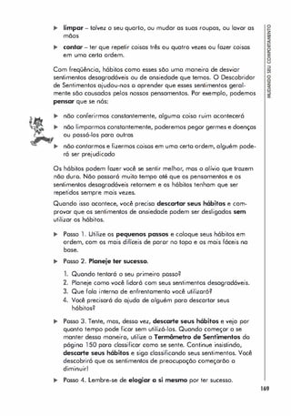 ,. limpar - talvez o seu quarto, ou mudar as suas roupas, ou lavar as
mãos
,. contar - ter que repetir coisas três ou quatro vezes ou fazer coisos
em uma certa ordem.
Com freqüência, hábitos como esses são uma maneiro de desviar
sentimentos desagradáveis ou de ansiedade que temos. O Descobridor
de Sentimentos ajudou-nos o aprender que esses sentimentos geral­
mente são causados pelos nossos pensamentos. Por exemplo, podemos
pensar que se nós:
não conferirmos constantemente, algumo coisa ruim ocontecerá
não limparmos constontemente, poderemos pegar germes e doenças
ou passá-los para outras
não contarmos e fizermos coisos em uma certo ordem, alguém pode­
rá ser prejudicodo
Os hábitos podem fazer você se sentir melhor, mos o alívio que trazem
não duro. Não passorá muito tempo até que os pensamentos e os
sentimentos desagradáveis retornem e os hábitos tenham que ser
repetidos sempre mais vezes.
Quando isso acontece, você precisa descartar seus hábitos e com­
provar que os sentimentos de ansiedade podem ser desligados sem
utilizar os hábitos.
,. Posso 1 . Utilize os pequenos passos e coloque seus hábitos em
ordem, com os mais difíceis de paror no topo e os mais fáceis na
base.
.. Posso 2. Planeje ter sucesso.
1. Quando tentará o seu primeiro posso?
2. Planeje como você lidará com seus sentimentos desagradáveis.
3. Que fala interna de enfrentomento você utilizoró?
4. Você precisará da ajuda de alguém para descartar seus
hábitos?
,. Posso 3. Tente, mas, desso vez, descarte seus hábitos e veja por
quanto tempo pode ficar sem utilizá-los. Quando começar a se
manter desso maneiro, utilize o Termômetro de Sentimentos do
págino 1 50 para classificar como se sente. Continue insistindo,
descarte seus hábitos e siga classificando seus sentimentos. Você
descobrirá que os sentimentos de preocupação começarão a
diminuir!
.. Posso 4. Lembre-se de elogiar a si mesmo por ter sucesso.
169
 