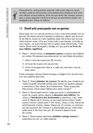 !l
�
�
�
�
�
�
z
li
!l
�
�
�
z
�
�
�
z
li
170
. .
-0-
,
-
Provavelmente, você precisará exercitar cada passo algumas vezes.
Também pode ser útil envolver outra pessoa para assegurar que você
não utilizará os seus hábitos. Uma vez que tenho tido sucesso, avance
para o passo seguinte e lembre-se de que os sentimentos podem ser
desligados sem utilizar os hábitos.
• David está preocupado com os germes
David pisou em um cocô de cachorro e ficou muito preocupado com os
germes. Ele estava sempre limpando os sapatos e, depois que termina­
va de fazê-lo, lavava as mõos repetidas vezes. Ele achava que as suas
mõos estavam sujas, tinho que limpar tudo o que tocasse, incluindo as
suas roupas - os quais trocava três ou quatro vezes diariamente. Final­
mente, David havia alcançado o estágio em que queria se livrar de
seus hábitos repetitivos.
.. Passa 1 . David utilizau as pequenos passos e calocou seus hábitos
em ordem. Ele pensava que estes seriam os mais fáceis de praticar:
1. adior a troco de roupas por 30 minutos;
2. só trocar de roupas uma vez por dio;
3. limitar as lavagens de mãos e, a cada vez, não lavar mais de
duos vezes.
A lista prosseguiu até que David alcançou o est6gio final, de caminhar
com seus sapatos pela cosa.
.. Posso 2. David planejou ter sucesso. Ele decidiu que manterio sua
mente ocupada utilizando torefas para distrair-se (quebra-cabeça)
e exercitava o falo interna de enfrentomento: "Estou preparado.
Não preciso utilizar esses h6bitos paro sentir-me bem".
.. Posso 3. David experimentou. Logo que sentiu o necessidade de
trocar de roupas, tentou esperar e descartar seus hábitos. Ele
utilizou o Termômetro dos Sentimentos e clossificou o seu medo
como 8. Depois de 5 minutos, os seus sentimentos tinham ficado
piores e haviam subido pora 9. Ele insistiu, utilizou a fala interna de
enfrentamento e tentou relaxor. Depois de 1 5 minutos, os sentimen­
tos não pareciam tão intensos e a classificação do seu medo tinha
caído pora 5. Ele ficou fora por 30 minutos e depois trocou
de roupos.
.. Passo 4. David estava realmente satisfeito consigo mesmo e
presenteou-se com um vídeo especial.
 