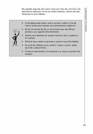 . ,
-ro.­
' v-
No ocosião seguinte, ele insistiu nisso por mais de uma hora. Os
sentimentos pareciom tornar-se menos intensos, mesmo ele não
utilizondo os seus hábitos.
... A atividade pode ajudar você a se sentir melhor e lhe dó
menos tempo poro escutar seus pensamentos negativos.
... Se h6 momentos do dia ou do semana que são difíceis,
planeje o sua agenda diferentemente.
... Analise seus desafios em passos menores. Isso o ajudar6 a
ter sucesso.
... Enfrente seus medos e aprenda o superar suas dificuldades.
... Se você tem hóbitos como conferir, limpar e contar, então
aprenda a descort6-los.
... Continue exercitando e recompense o si mesmo quando tiver
sucesso.
171
 