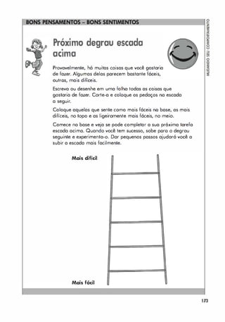 Próximo degrau escada
•
aCima
Provavelmente, há muitas coisas que você gostaria
de fazer. Algumas delas parecem bastante fáceis,
outros, mais difíceis.
Escreva ou desenhe em uma folha todas as coisas que
gostaria de fazer. Corte-a e coloque os pedaços na escada
.
a seguir.
Coloque aquelas que sente como mais fáceis no base, as mais
difíceis, no topo e as ligeiramente mais fáceis, no meio.
Comece na base e veja se pode completar a sua próxima tarefa
escada acima. Quando você tem sucesso, sobe poro o degrau
seguinte e experimenta-o. Dar pequenos passos ajudará você a
subir a escada mais facilmente.
Mais difícil
Mais fácil
173
 