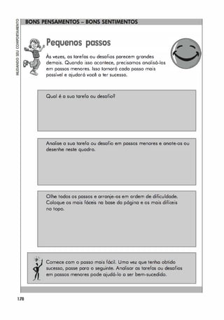 178
"
'O'
,
,
Pequenos passos
,
As vezes, as tarefas ou desafios parecem grandes
demais. Quando isso acontece, precisamos anolis6-los
em possos menores. Isso lornoró cada posso mais
possível e ajudar6 você o ter sucesso.
Qual é a sua tarefa ou desafio?
Analise a sua tarefa ou desafio em passos menores e anote-os ou
desenhe neste quadro.
Olhe todos os passos e arranje-os em ordem de dificuldade.
Coloque os mais fáceis na base da p6gina e os mais difíceis
no topo.
Comece com o posso mais f6cil. Uma vez que tenho obtido
sucesso, posse para o seguinte. Analisar as tarefas ou desafios
em passos menores pode ojud6-lo o ser bem-sucedido.
 