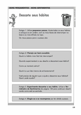 Descarte seus hábitos
Estógio 1 . Utilize pequenos passos. Anote todos os seus hábitos
e coloque-os em ordem, com os mais fáceis de interromper na
base e os mais difíceis no topo.
Os meus passos para o sucesso são:
Estógio 2. Planeje ser bem-sucedido
Qual é o hábito mais fácil de interromper?
Quando experimentará o seu desafio e descartará esse hábito?
Como se manterá calmo?
Qual é a sua fala interno de enfrentamento?
Você precisa de alguém que o ajude o descartor seus hábitos?
Quem pode ajudar?
Esfógio 3. Experimente descartar o seu h6bito. Utilize o rer­
m6metro de Sentimentos da p6gina 1 50 para continuar classifi
condo como está se sentindo.
Estógio 4. Elogie-se . se recompense por ter obtido sucesso.
179
 