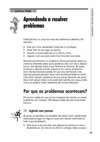 -
-
CAPITuLO TREZE
,
a
Cada dia traz um conjunto novo de problemas e desafios. Por
exemplo:
� lidar com uma repreensão injusta de um professor;
... tentar ficar no seu lugar no escola;
... suportar o provocaçõo de um irmõo ou irmã;
... negociar com seus pois sobre ficar foro até mais torde.
Quando encontramos um problema, temos que pensar sobre as
maneiras diferentes pelos quais podemos lidar com ele e, depois,
,
tomar uma decisão sobre o que faremos ou diremos. As vezes,
tomamos a decisão correta, enquanto em outras, parecemos
errar. Sempre haverá ocasiões em que isso acontecerá, mos
algumas pessoas parecem fazer mais escolhas erradas ou achar
mais difícil resolver problemas do que outros. Quando isso acon­
tece, é útil pensar sobre como você está lidando com seus proble­
mas e se poderio tentar resolvê-los de formos diferentes.
Por que os problemas acontecem?
Há muitos razões por que somos incapazes de resolver os nossos
problemas com sucesso. Três dessas razões sõo porticularmente
comuns.
, � Agindo sem pensar
Às vezes, os decisões e as escolhos sõo feitos muito ropidamente.
Você pode se jogar em alguma coisa sem pensor realmente em
tudo o que acontecerá.
... Nick ouviu o seu pai dizer que deixara os compras no corro.
Querendo ser útil, ele correu até lá e corregou todos os paco-
1I1
 