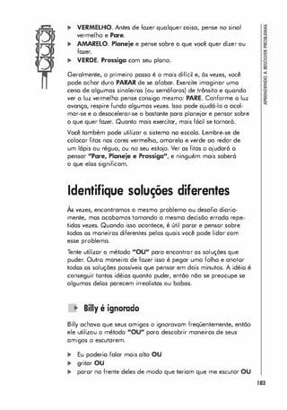 ... VERMELHO. Antes de fazer qualquer coisa, pense no sinal
vermelho e Pare.
... AMARELO. Planeje e pense sobre o que você quer dizer ou
fazer.
... VERDE. Prossiga com seu plono.
Geralmente, o primeiro passo é o mais difícil e, às vezes, você
pode achar duro PARAR de se afobar. Exercite imaginar uma
cena de algumas sinaleiros (ou semáforos) de trânsito e quondo
ver o luz vermelha pense consigo mesmo: PARE. Conforme a luz
avanço, respire fundo algumas vezes. Isso pode ajudá-lo a acal­
mar-se e o desaceleror-se o bastante para plonejar e pensar sobre
o que quer fazer. Quanto mais exercitar, mais fácil se tornará.
Você tombém pode utilizar o sistema no escola. Lembre-se de
colocor fitas nos cores vermelho, omorelo e verde ao redor de
um lápis ou réguo, ou no seu estojo. Ver os fitas o ajudará o
pensar "Pare, Planeje e Prossiga", e ninguém mais saberá
o que elos significam.
Identifique soluções diferentes
,
As vezes, encontramos o mesmo problema ou desafio diaria­
mente, mos acabomos tomando a mesma decisão errado repe­
tidas vezes. Quando isso acontece, é útil parar e pensor sobre
todas os moneiras diferentes pelas quais você pode lidar com
esse problema.
Tente utilizor o método "OU" para encontrar os soluções que
puder. Outro maneira de fazer isso é pegar uma folha e anotor
todos os soluções possíveis que pensar em dois minutos. A idéio é
conseguir tontas idéias quanto puder, então não se preocupe se
algumas delos parecem irrealistas ou bobas.
� Billy é ignorado
Billy ochavo que seus omigos o ignoravom freqüentemente, então
ele utilizou o método "OU" para descobrir maneiras de seus
amigos o escutarem.
... Eu poderio falar mais alto OU
... gritar OU
... paror na frente deles de modo que teriam que me escutar OU
183
 