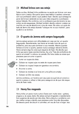 186
.. Michael brinca com seu estojo
Todos os dias, Michael tinho problemas no escola por brincar com seus
lápis e com o estojo. Ele queria parar esse hábito e resolveu conversar
com sua professora sobre o que poderio fazer. Decidiu que conseguiria
parar de brincar sentando-se nas suas mãos enquanto a professora
estava falando. Ele combinou com a professora que ela tocaria no seu
ombro se ele esquecesse. Michael também decidiu colocar o estojo na
mochila, em vez de deixá-lo em cimo da mesa. Ele colou um aviso do
lodo de dentro do estojo dizendo "coloque-me na sua mochila", para
ajudá-lo a se lembrar.
oJ
" O quarto de Jemma está sempre bagunçado
Jemma estava sempre com dificuldades em casa por ter um quarto
bagunçado. Recentemente, isso havia se tornado mais do que um
problema, pois seus pais cortaram a suo mesada. Mesmo quando
tentava arrumar o quarto, parecia nunca conseguir deixá-lo direito.
Havia sempre alguma coisa que esquecia de fazer. Ela decidiu que
tinha que poror esses acontecimentos, fez uma "listo de conferência do
quarto arrumado" e colocou na parede. Ela listou todas os coisas que
precisava para arrumar o quarto.
.. Juntar as roupas do chõo.
.. Colocar as roupas sujas na cesta de roupas paro lavar.
.. Colocar as roupas limpas em gavetas e no armório.
.. Arrumar a cama.
.. Colocar as revistos e os livros em uma pilha arrumado.
.. Colocar os CDs nas caixas.
Jemma combinou um horário com seus pais no qual elo arrumaria o
quarto e passou a utilizar a lista para assegurar-se de que não esque­
ceria de fazer nada.
.. Henry fica magoado
Henry tinha um pavio muito curto e ficava com muita raiva - gritava,
xingava e, às vezes, batia. Ele estava sempre brigando e recentemente
foro suspenso da escola por dois dias. Henry discutiu o problema com
seu melhor amigo e decidiu que precisava pular fora das discussões.
Ele deveria parar de discutir e caminhar, em vez de ficar e brigar. Isso
 