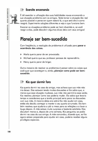 188
.. Exercite encenanda
,
E útil exercitar o utilização das suas habilidades novos encenando o
sua situação-problema com os amigos. Tente tornar a situação tão real
quanto possível e pense em quem estará 16, o que seró dito e como
.... reagirá. Experimente soluções diferentes e veja o que funciona bem.
Encenar os situações-problema pode ser bem divertido e, se você
reagir a elos, pode descobrir algumas dicas úteis com seus amigosl
Planeje ser bem-sucedido
Com freqüência, a resolução de problemas é utilizada para parar a
ocorrência das coisas.
,. Mario queria parar de ser provocado.
... Michael queria que seu professor parasse de repreendê-lo.
... Henry queria parar de brigar.
Outro maneira de resolver os problemas é pensar sobre as coisas que
você quer que aconteçom e, então, planejar como pode ser bem­
sucedido.
oJ
" Kia quer darmir fora
Kio queria dormir no caso do amiga, mos ochavo que sua mãe não
irio deixor. Elos estavom tendo muitos discussões e Kia sabia que, a
menos que essa situação mudasse, sua mãe não permitiria essa saído.
Kio resolveu plonejar como isso poderio mudar. Elo sabia que levoria
tempo e considerava que o tarefo principal seria parar as discussões
com sua mãe. A maioria delos ero sobre Kia não ajudar em caso,
então ela decidiu começor a manter o seu quarto orrumado. Ela tam­
bém resolveu que ajudoria o pôr o meso para as refeições e a lavar a
louço depois. A mãe estava muito surpresa e bostonte satisfeito. Elas
discutiom menos e, depois de uma semana, Kia perguntou se podia
dormir no caso do sua amigo. A mãe concordou, dizendo que, se Kia
agora estava preparado pora ajudar em caso, poderio receber alguns
privilégios especiais.
 