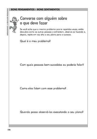 194
Converse com alguém sobre
o que deve fazer
Se você acha que o mesmo problema ocorre repetidos vezes, então
descubra como as outros pessoas o enfrentam, observe-as fazendo e,
depois, repita em voz alto o seu plano poro o sucesso.
Qual é o meu problema?
Com quais pessoas bem-sucedidas eu poderia falar?
Como elas lidam com esse problema?
Quando posso observá-Ias executando o seu plano?
 