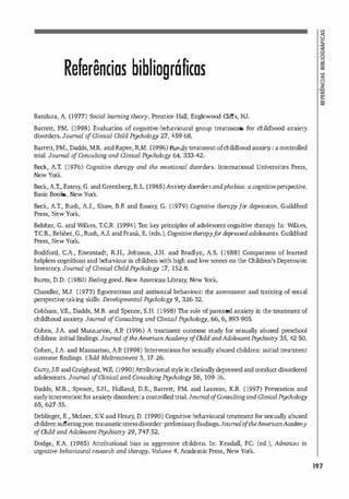 Referências bibliográficas
Bandura, A (1977) Social leaming theory. Prentice-Hall, Englewood Cliffs, NJ.
Barrett, P.M. (1998) Evaluation of cognitive-behavioural group treatments for childhood anxiety
disorders. Joumal o
f ainical Child Psychology 27, 459-68.
Barrett,P.M., Dadds, M.R. and Rapee, R.M. (1996) Familytreatment of childhood anxiet
y
: a controlled
mal. Joumal o
f Co1LSulting and Qinica1 Psychology 64, 333-42.
Beck, A.T. (1976) Cognitive therapy and the emotional disorders. lntemational Universities Press,
New York.
Beck,A.T., Emery
, G. and Greenberg, R.L (1985)Anxier:ydisorders andphobias: a cognitiveperspective.
Basic Books, New York.
Beck, A.r., Rush, A.J., Shaw
, S.F. and Emery, G. (1979) Cognitive therapyfor depression. Guildford
Press, New York.
Belsher, G. and Wilkes, T.C.R. (1994) Ten key principies of adolescent cognitive therapy
. In: Wilkes,
T.eR, Belsher, G., Rush,AJ. and Frank, E. (eds.), Cognitive therapyfor depressed adolescent5. Guildford
Press, New York.
Bodiford, C.A., Eisenstadt, R.H., Johnson, J.H. and Bradlyn, AS. (1988) Comparison of leamed
helpless cognitions and behaviour in children with high and low scores on the Children's Depression
lnventory. Joumal o
f Oinical Child Psychology 17, 152-8.
Bums, D.D. (1980) Feeling good. New American Library
, New York.
Chandler, MJ. (1973) Egocentrism and antisocial behaviour
: the assessment and training of social
perspective-taking OOlls. Developmental Psychology 9, 326-32.
Cobham, V.E., Dadds, M.R. and 5pence, S.H. (1998) The role of parental anxiety in the treattnent of
childhood anxiety. Joumal o
fCOrLSulting and Clinicai Psychology, 66, 6, 893-905.
Cohen, J.A. and Mannarino, AI! (1996) A treattnent outcome study for sexually abused preschool
children: initial f
mdings. Joumal o
ftheAmericanAcademy o
fChild. and.AdolescentPsychiatry 35, 42-50.
Cohen, J.A. and Mannarino, AI! (1998) Interventions for sexually abused children: initial treattnent
outcome findings. Child Maltreatment 3, 17-26.
Curry,J.R and Craighead, WE. (1990) Attribut
ional style in dinicallydepressed and conduct-disordered
adolescents. Joumal o
f Clinical and COrLSulting Psychology 58, 109-16.
Dadds, M.R., 5pence, 5.H., Holland, D.E., Barrett, I!M. and Laurens, K.R. (1997) Prevention and
ear1yintervention for anxietydisorders
: a controlled trial.Joumal o
fCorLSulting and Oinical Psychology
65, 627-35.
Deblinger, E., McLeer, 5.( and Henry, D. (1990) Cognitive behavioural treattnent for sexually abused
children suffering post-traumatic stress disorder: preliminaryfindings.Joumal o
ftheAmericanAcademy
o
fChild and Adolescent Psychiat7y 29, 747-52.
Dodge, K.A (1985) Attributional bias in aggressive children. In: Kendall, I!C. (ed.), Advances in
cognitive-behavioural research and therapy. Volume 4. Academic Press, New York.
197
 