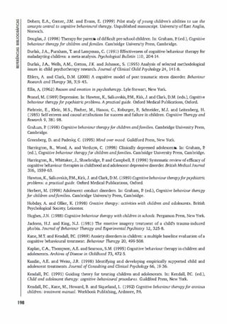 198
Doherr; E.A., Comer, J.M. and Evans, E. (1999) Pilot study o
f young children's abilities to use the
concepts central to cognitive behavioural therapy. Unpublished manuscript. University ofEast Anglia,
Norwich.
Douglas, J. (1998) Therapyforparents ofdifficult pre-school children. In: Graham, P. Ced.), Cognitive
behaviour therapyfor children andfamilies. Cambridge University Press, Cambridge.
Durlak, J.A., Furnham, T. and Lampman, C. (1991) Fifectiveness of cognitive-behaviour therapy for
maladapting chi
l dren: a meta-analysis. Psychological Bul/etin llO, 204-14.
Durlak, JA, Wells, A.M., Cotton, J.K. and Johnson, S. (1995) Analysis of selected methodological
issues in child psychotherapy research. Joumal D
f Clinicai Child Psychology 24, 141-8.
Ehlers, A. and Clark, D.M. (2000) A cognitive model of post-traumatic stress d
isorder. Behaviour
Research and Therapy 38, 319-45.
Fllis, A. (1962) Reason and emotion in ps
ychotherapy. Lyle·Stewart, New York.
Fennel, M. (1989) Depression. In: Hawton, K, Salk.ovskis,EM., Kirk, J. and Clark, D.M. (eds.), Cognitive
behaviour therapyfor psychiatric problems. A practical guide. Oxford Med
icai Publications, Oxford.
Fielstein, E., Klein, M.S., Fischer, M., Hanon, C., Koburger, E, Schneider, M.J. and Leitenberg, H.
(1985) Self-esteem and causal attributions for success and failure in children. Cognitive Therapy and
Research 9, 381-98.
Graham, E (1998) Cognitive behaviour therapyfor children andfamilies. Cambridge University Press,
Cambridge.
Greenberg, D. and Padesky
, C. (1995) Mind over mood. Guildford Press, New York.
Harrington, R.., Wood, A and Verduyn, C. (1998) Clinically depressed adolescents. In: Graham, E
(ed.), Cognitive behaviour thera
p
yfor children andfamilies. Cambridge University Press, Cambridge.
Harrington, R.., Whinaker, J., Shoebridge, E and Campbell, R (1998) Systematic review ofefficacy of
cognitivebehaviourtherapies in childhood and adolescentdepressived
isorder. British MedicaIJoumal
316, 1559-63.
Hawton,K, Salk.ovskis,EM.,Kirk, J. and Clark,D.M. (1989) Cognitive behaviour therapyforpsychiatric
problems: a practical guide. Oxford Medical Publications, Oxford.
Herbert, M. (1998) Adolescent conduct disorders. In: Graham, E (ed.), Cognitive behaviour therapy
for children andfamilies. Cambridge University Press, Cambridge.
Hobday, A and Ollier, K (1998) Creative therapy: activities with children and adolescent5. British
Psychological Society, Leicester;
Hughes, J.N. (1988) Cognitive behaviour therapy with children in schools. Pergamon Press, NewYork.
Jackson, H.J. and King, N.J. (1981) The emotive imagery treatment of a chi
l d's trauma-induced
phobia. Joumal o
fBehaviour Therapy and Experimental Psychiatry 12, 325-8.
Kane, M.T. and Kendall, EC. (1989) Anxietydisorders in chi
l dren: a multiple baseline evaluation ofa
cognitive behavioural treatment.. Behaviour Therapy 20, 499-508.
Kaplan, CA, Thompson, AE. and Searson, S.M. (1995) Cognitive behaviourtherapyin chi
l dren and
adolescents. Archives o
f Disease in Childhood 73, 472-5.
Kazd
in, A.E. and Weisz, J.R.. (1998) Identifying and developing empirically supported child and
adolescent treatments. Journal o
fConsulting and ClinicaI Psychology 66, 19-36.
Kendall, EC. (1991) Guiding theory for treating children and adolescents. In: Kendall, EC. (ed.),
Child and adolescent therapy: cognitive-behavioural procedures. Guildford Press, New York.
Kendall, EC., Kane, M., Howard, B. and Siqueland, L. (1992) Cognitive-behaviour therap
yfor anxioWi
children: treatment manual. Workbook Publishing, Ardmore, PA.
 