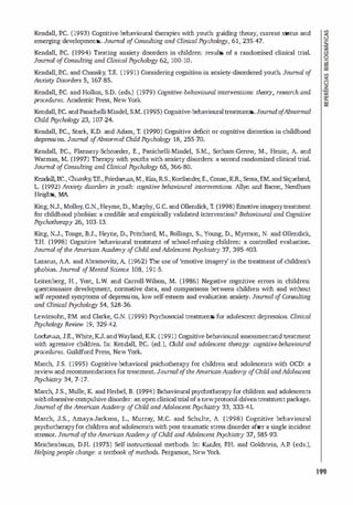 Kendall, P.C. (1993) Cognitive-behavioural therapies with youth: guiding theory, current status and
emerg
ing developments. Joumal o
fConsulting and Clinicai Psychology, 61, 235-47.
Kendall, P.C. (1994) Treating anxiety disorders in children: results of a randomised clinical trial.
Joumal o
fConsulting and Clinicai Psychology 62, 100·10.
Kendall, P.C. and Chansky, T.E. (1991) Considering cognition in anxiety-d
isordered youth. Joumal o
f
Anxiely Disorders 5, 167-85.
Kendall, P.C. and Hollon, S.D. (eds.) (1979) Cognitive-behavioural interventions: theol)', research and
procedures. Academic Press, New York.
Kendall,P.C. andPanichell
i-Mindel, S.M. (1995) Cognitive-behaviouraltreatments.Joumal o
fAbnormal
Child. Psychology 23, 107-24.
Kendall, P.C., Stark, KD. and Adam, T. (1990) Cognitive deficit or cognitive d
istortion in chi
l dhood
depression. Joumal o
fAbnormal Child. Psychology 18, 255-70.
Kendall, P.C., Flannery-Schroeder, E., Panichelli-Mindel, S.M., Sotham-Gerow, M., Henin, A. and
Warman, M. (1997) Therapy with youths with anxiety disorders: a second randomized clinical trial.
Joumal o
fConsulting and Clinicai Psychology 65, 366-80.
Kendall,P.C., Chansky,1:E.,Friedaman,M.,Kim, RS.,Kortlander;E., Conan,KR, Sessa,EM.andSiqueland,
L (1992) Anxiety disorders in youth: cvgnitive behavioural intemventiOTLS. Al1yn and Bacon, Needham
Heights, MA.
King, NJ., Molloy, G.N.,Heyme, D., Murphy, G.C. and Ollendick, T. (1998) Emotiveimagerytreatment
for childhood phobias: a credible and empirically val
idated intervention? Behavioural and Cognitive
Psychotherapy 26, 103-13.
King, N.J., Tonge, B.J., Heyne, D., Pritchard, M., Rollings, S., Young, D., Myerson, N. and Ollend
ick,
T.H. (1998) Cognitive behavioural treatment of school-refusing children: a controlled evaluation.
Joumal o
f the American Academy o
fChild and Adolescent Psychiatry 37, 395-403.
Lazarus, AA. and Abramovitz, A (1962) The use of'emotive imagery' in the treatment ofchildren's
phobias. Joumal o
fMental Science 108, 191-5.
Leitenberg, H., Yost, LW. and Carroll-Wilson, M. (1986) Negative cognitive errors in children:
questionnaire development, normative data, and comparisons between children with and without
self-reported symptoms ofdepression, low self
-esteem and evaluation anxiety. Joumal o
fCOTLSulting
and Clinicai Psychology 54, 528-36.
Lewinsohn, P.M. and Clarke, G.N. (1999) Psychosoc
ial treatments for adolescent depression. Clinicai
Psychology Review 19, 329-42.
Lochman, J.E., White,KJ. andWayland, KK (1991) Cognitive-behavioural assessmentand treatment
with agressive chi
l dren. In: Kendall, P.C. (ed.), Child and adolescent therapy: cognitive-behavioural
procedures. Guildford Press, New York.
March, J.S. (1995) Cognitive-behavioral psichotherapy for chi
l dren and adolescents with OCD: a
review and recommendations for treatment. Journal o
fthe American Academy o
fChild and Adolescent
Psychiatry 34, 7-17.
March, J.S., Mulle, K and Herbel, B. (1994) Behavioural psychotherapyfor children and adolescents
withobsessive-compuls
ive disorder: anopenclinical trialofa newprotocol-driventreatmentpackage.
Joumal o
f the American Academy o
fChild and Adolescent Psychiatry 33, 333-41.
March, J.S., Amaya-Jackson, L., Murray, M.C. and Schulte, A. (1998) Cogn
it
ive behavioural
psychotherapyfor chi
l dren and adolescentswithpost-traumatic stress disorder afier a single incident
stressor. Joumal o
f the American Academy o
fChild and Adolescent Psychiatry 37, 585-93.
Meichenbaum, D.H. (1975) Self-instructional methods. In: Kanfer; F.H. and Goldstein, A.P. (eds.),
Helping people change: a textbook o
f methods. Pergamon, New Y
ork.
199
 