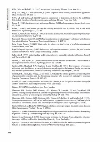 200
Miller, WR. and Rollnick, S. (1991) Motivational interviewing. Plenum Press, New York.
Perry, D.G., Perry, L.C. and Rasmussen, P. (1986) Cognitive social leaming med
iators of aggress
ion.
Child Development 57, 700-11.
Rehm, LI! and Carter, A.S. (1990) Cognitive components of depress
ion. In: Lewis, M. and Miller,
S.M. (eds.), Handbook D
f developmental psychopathology. P!enum Press, New York.
Ronen, T
. (1992) Cognitivetherapywithyoungchildren. ChildPsychotherapy andHumanDevelopment
23, 19-30.
Ronen, T. (1993) lntervention package for treating encopres
is in a 6-year-old boy: a case study.
Behavioural Psychotherapy 21, 127-35.
Ronen, T.,Rahav, G. andWozner,Y
. (1995) Self-controland enur
es
is.Joumal o
f CognitivePsychotherapy:
an lnternational Quarterly 9, 249-58.
Rosenstiel,A.K. and Scott, 0.5. (1977) Fourconsiderationsinusingimagerytechniquesw
ith children.
Joumal D
fBehaviour Therapy and Experimental Psychiatly 8, 287-90_
Roth, A
. and Fonagy, P. (1996) What works for whom: a criticai review o
f psychotherapy research_
Guildford Press, New York..
Royal College ofPsychiatry (1997) Behavioural and cognitive treatments: guidancefor good practice_
Council Report CR68_ Royal College ofPsychiatry, London_
Salkovskis, P. (1999) Understanding and treating obsessive-compulsive disorder. Behaviour Research
and Therapy 37, 29-52.
Salmon, K. and Bryant, R. (2002) Posttraumatic stress disorder in children: The influence of
developmental faetors. Clinicai l'sychologyReview, 22, 163-188.
Sanders, M.R.., Shepherd, R..W, Cleghom, G. and Woolford, H. (1994) The treattnent of recurrent
abdominal pain in children: a controlled comparison of cognitive-behavioural family intervention
and standard pediatric care. Joumal o
f Consulting and Clinicai Psychology 62, 306-14.
Schmidt,N.B.,Joiner,T.E.,Young, J.E. andT
elch, M.J. (1995) The schemaquestionnaire: investigation
of psychometric properties and the hierarchical structure of a measure of maladaptive schemas.
Cognitive Therapy and Research 19, 295-321.
Schmidt, U. (1998) Eatingd
isorders and obesity. In: Graham, P. (ed.), Cognitive behaviour therapyfor
children andfamilies. Cambridge University Press, Cambridge.
Skinner, B.F. (1974) About behaviorism. Cape, London.
Silvennan, WK., Kurtines, WM., Ginsburg, G.S., Weems, C.F., Lumpkin, P.W and Cannichael, D.H.
(1999a) Treatinganxietydisordersin chi
l drenwithgroupcognitivebehaviouraltherapy: a randomized
clinical trial. Joumal o
f Consulting and Clinicai Psychology 67, 995-1003.
Silvennan, WK., Kurtines, WM., Ginsburg, G.S., Weems, C.F., Rabian, B. and Setafin
i, L.T. (1999b)
Contingency management, self-control and education support in the treattnent of chi
l dhood phobic
disorders: a randomized clinical trial. Joumal o
fConsulting and Clinicai Psychology 67, 675-87.
Smith,P., Perrin, S. andYule, W (1999) Cognitivebehaviourtherapyforpost-traumatic stress disorder.
Child Psychology and Psychi
atly Review 4, 177-82.
Spence, S.H. (1994) Practitionerreview. Cognitive therapywithchi
l drenand adolescents: fromtheory
to practice. Joumal o
fChild Psychology and Psychiatly 37, 1191-228.
Spence, S. and Donovan, C. (1998) Interpersonal problems. ln: Graham, P. (ed.), Cognitive behaviour
therapyfor children andfamilies. Cambridge Un
iversity Press, Cambridge.
Spence, S., Donovan, C. andBrechman-Toussaint,M. (1999) Social skills, socialoutcomesand cognitive
features of childhood social phobia. Joumal o
f Abnonnal Psychology 108, 211-21.
 
