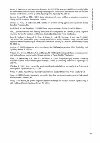 Spence, S., Donovan, C. andSrechman-T
oussaint,M. (2000) Thetreatmentofchildhood social phobia:
the effectiveness ofa soc
ial skills training-based cognitive behavioural interventionwith and without
parental involvement. Joumal o
fChild Psychology and Psychiatry 41, 713-26.
Spivack, G. and Shure, M.S. (1974) Social ad
ju.stment o
fyoung children. A cognitive approach to
solving real-life problems. Jossey Bass, london.
Spivack, G., Platt, J.J. and Shure, M.B. (1976) The problem-solving approach to adju.stment. Jossey
Bass, San Francisco, CA.
Sunderland, M. and Engleheart, P. (1993) Draw onyour emotions. lnslow Press Ltd, Bicester.
Thrk, J. (1998) Children with learning difficulties and their parents. In: Graham, P. (ed.), Cognitive
behaviour therapyfor children andf
amilies. Cambridge Univers
ity Press, Cambridge.
Toren, P., Wolmer, L, Rosental, S., Eldar, S., Koren, S., Lask, M., Weizman, R. and Laor, N. (2000)
Case series: briefparent-child group therapy for childhood anxiety d
isorders using a manual-based
cognitive-behavioural technique. Joumal o
ftheAmericanAcademy o
fChild andAdolescentPsychiatry
39, 1309-12.
Verduyn, C. (2000) Cognitive behaviour therapy in childhood depression. Child Psychology and
Psychiatry Review 5, 176-80.
Wallace, S.A., Crown, J.M., Cox, A.O. and Berger, M. (1995) E
pidemiological/ybasedneeds assessment:
child and adolescent mental health. Wessex Institute ofPublic Health, Winchester
.
Weisz, J.R., Donenburg, G.R., Han, S.S. and Weiss, S. (1995) Sridging the gap between laboratory
and dinic in child and adolescent psychotherapy. Joumal o
f Consulting and Clinicai Psychology 63,
688-701.
Whitaker; S. (2001) Anger control for people with leaming disabil
ities: a criticai review. Behavioural
and Cognitive Psychotherapy 29, 277-93.
Wolpe, J. (1958) Psychotherapy by reciprocal inhibition. Stanford University Press, Stanford, CA.
Young, J. (1990) Cognitive therapyforpersonality disorders: a schema-focused approach. Prof
ess
ional
Resource Press, Sarasota, FL
Young, J. and Brown, P.R (1996) Cognitive behaviour therapy for anxiety: practical tips for using it
with chi
l dren. Clinicai Psychology Forum 91, 19-21.
201
 