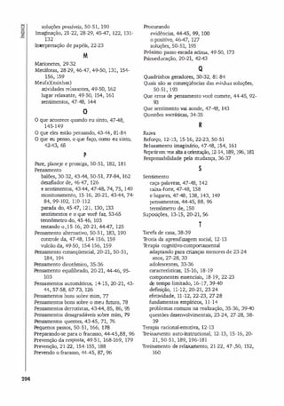 -
Q
Z
-
204
soluções possíveis, 50-51, 190
Imaginação, 21·22, 28-29, 45-47, 122, 131-
132
Interpretação de papéis, 22-23
M
Marionetes, 29-32
Metáforas, 28-29, 46-47, 49-50, 131, 154-
156, 159
Meu(s){núnhas)
atividades relaxantes, 49-50, 162
lugar relaxante, 49·50, 154, 161
sentimentos, 47·48, 144
O
o que acontece quando eu sinto, 47-48,
145-149
O que eles estão pensando, 43-44, 81-84
O que eu penso, o que faço, como eu sinto,
42-43, 65
p
Pare, planeje e prossiga, 50-51, 182, 181
Pensamento
balões, 30-32, 43-44, 50-51, n-84, 162
desafiador de, 46-47, 126
e sentimentos, 43-44, 47-48, 74, 75, 140
monitoramento, 15·16, 20-21, 43-44, 74-
84, 99-102, 110-112
parada do, 45·47, 121, 130, 133
sentimentos e o que você faz, 53-65
tennômetro do, 45·46, 103
testando 0,15·16, 20-21, �
�
<17, 125
Pensamento alternativo, 50-51, 183, 190
controle da, 47-48, 154-156, 159
vulcão da, 49·50, 154-156, 159
Pensamento conseqüencial, 20-21, 50-51,
184, 194
Pensamento dicotômico, 35-36
Pensamento equili
brado, 20-21, 44-46, 95-
103
Pensamentos automáticos, 14-15, 20-21, 43-
44, 57-58, 67-73, 126
Pensamentos bons sobre mim, 77
Pensamentos bons sobre o meu futuro, 78
Pensamentos derrotistas, 43-44, 85, 86, 95
Pensamentos desagradáveis sobre mim, 79
Pensamentos quentes, 43-45, 71, 76
Pequenos passos, 50-51, 166, 178
Preparando-se para o fracasso, <1<1<15,88, 96
Prevenção da resposta, 49-51, 168-169, 179
Prevenção, 21-22, 154-155, 188
Prevendo o fracasso, 44-45, 87, 96
Procunrndo
evidências, <1
<1<15, 99, 100
o positivo, 46-47, 127
soluções, 50-51, 195
Próximo passo escada acima, 49-50, 173
Psicoeducação, 20-21, 42-43
Q
Quadrinhos geradores, 30-32, 81-84
Quais são as conseqüências das minhas soluções,
50-51, 193
Que erros de pensamento você comete, 44-45, 92-
.3
Que sentimento va
i aonde, 47-48, 143
Questões socráticas, 34-35
R
Ra
iva
Reforço, 12-13, 15-16, 22-23, 50-51
Relaxamento imaginário, 47-48, 154, 161
Repetiremvoz alta a oriema;ão, 12-14, 189, 196, 181
Responsabilidade pela mudança, 36-37
5
Sentimento
caça-palavras, 47-48, 142
caixa-rorte, 47-48, 158
e lugares, 47-48, 138, 143, 149
pensamentos, <1<1 <15, 88, 96
tennômetro de, 150
Supos
ições, 13-15, 20-21, 56
T
Tarefa de casa, 38-39
T
eoria da aprendizagem social, 12-13
T
erapia cognitivo-comportamental
adaptando para crianças menores de 23-24
anos, 27-28, 33
adolescentes, 33-36
características, 15-16, 18-19
componentes essenciais, 18-19, 22-23
de tempo limitado, 16-17, 39-40
definição, 11-12, 20-21, 23-24
efet
ividade, 11-12, 22-23, 27-28
fundamentos empíricos, 11-14
problemas comuns na realização, 35-36, 39-40
questões desenvolvimentais, 23-24, 27-28, 38-
3.
Terapia racional-emotiva, 12-13
Treinamento auto-instrucional, 12-13, 15-16, 20-
21, 50-51, 189, 196-181
Treinamento de relaxamento, 21-22, 47-,50, 152,
160
 