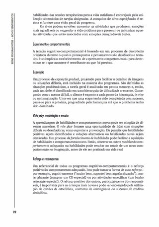 22
habilidades das sessões terapêuticas para a vida cotidiana é encora
jada pela uti­
lização sistemática de tare
fas designadas. A conquista de alvos especificados é re­
vista e fornece uma visão geral do progresso.
Os alvos podem envolver aumentar as atividades que produzem emoções
mais agradáveis ou reagendar a vida cotidiana para prevenir ou minimizar aque­
las atividades que estão associadas com emoções desagradáveis fortes.
Experimentos romportamentais
A terapia cognitivo-comportamental é baseada em um processo de descoberta
orientada durante o qual os pressupostos e pensamentos são desafiados e testa­
dos. Isso implica o estabelecimento de experimentos comportamentais para deter­
minar se o que acontece é semelhante ao que foi previsto.
Exposição
Um processo de exposição gradual, projetado para facilitar o domínio de imagens
ou situações difíceis, está incluído na maioria dos programas. São def
midas as
situações problemáticas, a tarefa geral é analisada em passos menores e, então,
cada um deles é classificado em uma hierarqui
a de dificuldade crescente. Come­
çando com o menos difícil, o cliente é exposto a cada passo da hierarqui
a, in vivo
ou na imaginação. Uma vez que uma etapa tenha sido completada com sucesso,
passa-se para a próxima, progredindo pela hierarqui
a até que o problema tenha
sido dominado.
/l
o
/
ep
/
O
f, modelaçiío e ensaio
A aprendizagem de habilidades e comportamentos novos pode ser atingida de di­
versas maneiras. O role play fornece uma oportunidade de lidar com situações
difíceis ou desafiadoras, como suportar a provocação. Ele permite que habilidades
positivas sejam identificadas e soluções alternativas ou habilidades novas sejam
destacadas. Um processo defortalecimento de habili
dades pode facilitar a aquisição
de habilidades e comportamentosnovos. Então, observaros outros modelando com­
portamentos adequados ou habilidades pode resultar no ensaio de um novo com­
portamento na imaginação, antes de ele ser praticado na vida real.
Reforço e recompensa
Um referencial de todos os programas cognitivo-comportamentais é o reforço
positivo do comportamento adequado. Isso pode tomar a forma de auto-re
forço­
por exemplo, cognitivamente ("muito bem, suportei bem aquela situação"), ma­
terialmente (comprar um CD especi
al) ou por atividades específicas (um banho
relaxante especial). O reforço positivo dos outros, particularmente dos responsá­
veis, é importante para as crianças mais novas e pode ser encora
jado pela utiliza­
ção de cartões de estrelinhas, contratos de contingência ou sistemas de créditos
simbólicos.
 