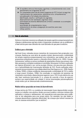 • o equilíbrio entre os interven.:;ões cognitivas e comportamentois varia consi­
deravelmente nos programas de rec.
• Os componentes essendais de muitos programas de Tee incluem os seguintes:
monitoramento dos pensomentos, sentimentos e/ou comportamentos;
psicoeducação e formulação de problemas;
identificação, desafio e verificação de cognições;
desenvolvimento de habilidades cognitivas novas;
aprendizado de maneiros altemativos de controlar a ansiedade ou as emoções
desogrod6veis;
aprendizado de comportamentos novos;
estobelecimento de alvos e designação de exercidos para coso;
reforço positivo.
Emboraointeresse crescentenautilização daterapiacognitivo-comportamentalcom
crianças e adolescentes seja bem-vindo, é importante reconhecer que as evidênci
as e
a base teórica para essa clientela são mais limitadas do que para os adultos.
Evidência para a efetividade
Até hoje foram relatadas poucas tentativas de tratamentos bem-pro
jetados com
crianças. Realizou-se uma série de estudos inici
ais demonstrando a efetividade
da terapia cognitivo-comportamental com voluntários, que podem não ser tão
gravemente prejudicados quanto a clientela clínica (Weisz et al., 1995). Compa­
rativamente, realizou-se pouca avaliação de populações clínicas que possam tam­
bém apresentarmúltiplas condições co-mórbidas. Raramente foifeitaa replicação
em lugares diferentes e por outras equipes clínicas e de pesquisa para demons­
trar a aplicabilidade das intervenções definidas de rce. Foram realizadas relati­
vamente poucas tentativas controladas aleatórias (Harrington et al., 1998; Ka.zdin
e Weisz, 1998), e faltam evidências demonstrando a efetividade da rcc a médio
e longo prazos (Graham, 1998). Em conclusão, os resultados de tentativas de
tratamento controlados aleatoriamente sugerem que a rcc é mais efetiva do que
não fazer nenhuma intervenção Ci. e., grupos de controle e listas de espera),
embora sua superioridade em relação a outras intervenções psicoterapêuticas
ainda tenha que ser demonstrada consistentemente.
Modelos teóricos apropriados em termos de desenvolvimento
A base teórica da rcc e os modelos de intervenção foram desenvolvidos ampla­
mente no trabalho com adultos. Ainda que esses modelos e técnicas tenham sido
aplicados a crianças e adolescentes, são necessárias mais pesquisas para confir­
mar se são adequados para esse grupo etário. Por exemplo, em que idade as
crianças desenvolvem cognições distorcidas? As crianças que sofrem traumas fa­
zem as mesmas estimativas que os adultos?
23
 