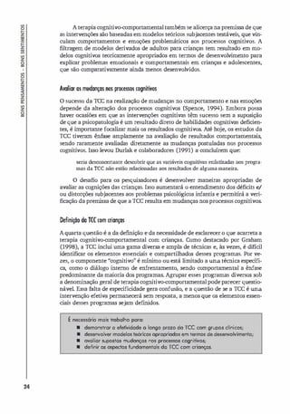 24
A terapia cognitivo-comportamentaltambém se alicerça na premissa de que
as intervenções são baseadas em modelos teóricos subjacentes testáveis, que vin­
culam comportamentos e emoções problemáticos aos processos cognitivos. A
filtragem de modelos derivados de adultos para crianças tem resultado em mo.
delos cognitivos teoricamente apropriados em termos de desenvolvimento para
explicar problemas emocionais e comportamentais em crianças e adolescentes,
que são comparativamente ainda menos desenvolvidos.
Avaliar a5 mudanças nos prDCe5SDS cognitivos
o sucesso da rec na realização de mudanças no comportamento e nas emoções
depende da alteração dos processos cognitivos (Spence, 1994). Embora possa
haver ocasiões em que as intervenções cognitivas têm sucesso sem a suposição
de que a psicopatologia é um resultado direto de habilidades cognitivas deficien­
tes, é importante focalizar mais os resultados cognitivos. Até ho
je, os estudos da
rce tiveram ênfase amplamente na avaliação de resultados comportamentais,
sendo raramente avaliadas diretamente as mudanças postuladas nos processos
cognitivos. Isso levou Durlak e colaboradores (1991) a concluírem que:
seria desconcertante descobrir que as variáveis cognitivas enfatizadas nos progra­
mas da TCC não estão relacionadas aos resultados de alguma maneira.
o desafio para os pesquisadores é desenvolver maneiras apropriadas de
avaliar as cognições das crianças. Isso aumentará o entendimento dos déficits e/
ou distorções subjacentes aos problemas psicológicos infantis e permitirá a veri­
ficação da premi
ssa de que a rceresulta em mudanças nos processos cognitivos.
DefiniçÕD da TCC com crianças
A quarta questão é a da definição e da necessidade de esclarecer o que acarreta a
terapia cognitivo.comportamental com crianças. Como destacado por Graham
(1998), a rec inclui uma gama diversa e ampla de técnicas e, às vezes, é difícil
identificar os elementos essenci
ais e compartilhados desses programas. Por ve­
zes, o componente "cognitivo" é mínimo ou está limitado a uma técnica específi­
ca, como o diálogo interno de enf
rentamento, sendo comportamental a ênfase
predominante da maioria dos programas. Agrupar esses programas diversos sob
a denominação geral de terapia cognitivo-comportamental pode parecer questio­
nável. Essa falta de especificidade gera confusão, e a questão de se a rec é uma
intervenção efetiva permanecerá sem resposta, a menos que os elementos essen­
ciais desses programas sejam def
rnidos.
� necessário mais trabalho para:
• demonstrar a efetividade a longo prazo do rcc com grupos clfnicos;
• desenvolver modelos teóricos opropriodos em termos de desenvolvimento;
• ovaliar supostas mudonças nos processos cognitivos;
• definir os ospectos fundomentais da rcc com crionças.
 