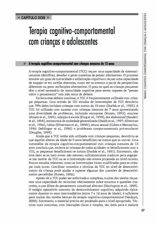 .. CAPlruLO DOIS �
rapia cognitivo-comportamental
com crianças e adolescentes
Aterapia cognitivo-comportamental (ICe) requer uma capacidade de sistemati­
camente identificar; desafiar e gerar maneiras de pensar alternativas. O processo
envolve um grau de maturidade e sofisticação cognitiva e requeruma capacidade
de enga
jar-se em tarefas abstratas, como ver os eventos a partir de perspectivas
diferentes ou gerar atribuições alternativas. O grau no qual as crianças pequenas
têm o nível necessário de maturidade cognitiva para serem capazes de "pensar
sobre o pensamento" tem sido tema de debate.
Embora esse debate continue, a rce é freqüentemente utilizada com crian­
ças pequenas. Uma revisão de 101 estudos de intervenções de rce descobriu
que 79% deles incluí
am crianças com menos de 10 anos (Durlak et al., 1995). A
rce foi utilizada com sucesso com crianças menores de 7 anos apresentando
uma diversidade de problemas, incluindo encoprese (Ronen, 1993), enurese
(Ronen et al., 1995), rejeição à escola (Kinget al., 1998), dorabdominal (Sanders
et al., 1994), transtornos de ansiedade generalizada (Dadds etal., 1997; Silverman
et al., 199a), fobias (Silverman et al., 1999b), abuso sexual (Cohen e Mannarino,
1996; Deblinger et aL, 1990) e problemas comportamentais pré-escolares
(Douglas, 1998).
Ainda que a TCC tenha sido utilizada com crianças pequenas, descobriu-se
que aquelas abaixo da idade de 9 anos beneficiam-se menos que as outras. Uma
metanálise da terapia cognitivo-comportamental com crianças menores de 13
anos concluiu que, embora as crianças de todas as idades se beneficiassem com a
TCC, as pequenas beneficiavam-se menos (Durlak et aI., 1991). Entretanto, não
está claro se as mais novas não estavam suficientemente maduras para engajar­
se nas tarefas da TCC ou se a intervenção não estava projetada no ní
vel correto.
Poucos estudos relataram como as intervenções foram modificadas para as crian­
ças mais novas. Combinar conceitos e técnicas da rcc no IÚvel de desenvolvi­
mento da criança pode a
judar a superar algumas das questões de desenvolvi­
mento percebidas (Ronen, 1992).
Apesar de a rcc poder ser sofisticada e complexa, muitas das tarefas reque­
rem uma capacidade de raciocinar efetivamente sobre assuntos e questões con­
cretas, o que difere do pensamento conceitual abstrato (Harrington et aI., 1998).
O estágio operatório concreto do desenvolvimento cognitivo, adquirido tipica­
mente durante os anos intermedi
ários (entre 7 e 12 anos de idade), é suficiente
para muitas das tarefas básicas da terapia cognitivcrcomportamental (Verduyn,
2000). Entretanto, o material precisa ser projetado para o nível apropriado. Téc­
nicas mais concretas, com instruções claras e simples, são úteis para a maioria
27
 