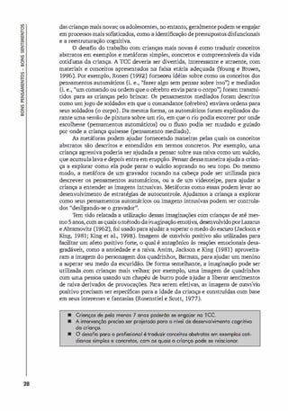 28
das crianças mais novas; os adolescentes, no entanto, geralmentepodem se enga
jar
em processos mais sofisticados, como a identificação depressupostos disfuncionais
e a reestruturação cognitiva.
O desafio do trabalho com crianças mais novas é como traduzir conceitos
abstratos em exemplos e metáforas simples, concretos e compreensí
veis da vida
cotidiana da criança. A ICC deveria ser divertida, interessante e atraente, com
materiais e conceitos apresentados na faixa etária adequada (Y
oung e Brown,
1996). Por exemplo, Ronen (1992) forneceu idéias sobre como os conceitos dos
pensamentos automáticos (i. e., "fazer algo sem pensar sobre isso") e mediados
(i. e., ''um comando ou ordem que o cérebro envia para o corpo") foram transmi­
tidos para as crianças pelo brincar. Os pensamentos mediados foram descritos
como umjogo de soldados em que o comandante (cérebro) enviava ordens para
seus soldados (o corpo). Da mesma forma, os automáticos foram explicados du­
rante uma sessão de pintura sobre um rio, em que o rio podia escorrer por onde
escolhesse (pensamentos automáticos) ou o fluxo podia ser mudado e guiado
por onde a criança quisesse (pensamento mediado).
As metáforas podem a
judar fornecendo maneiras pelas quais os conceitos
abstratos são descritos e entendidos em termos concretos. Por exemplo, uma
criança agressiva poderia ser ajudada a pensar sobre sua raiva como um wlcão,
que acumulalava e depois entra em erupção. Pensar dessamaneira a
juda a crian­
ça a explorar como ela pode parar o wlcão soprando no seu topo. Do mesmo
modo, a metáfora de um gravador tocando na cabeça pode ser utilizada para
descrever os pensamentos automáticos, ou a de um videoteipe, para a
judar a
criança a entender as imagens intrusivas. Metáforas como essas podem levar ao
desenvolvimento de estratégi
as de autocontrole. A
judamos a criança a explorar
como seus pensamentos automáticos ou imagens intrusivas podem ser controla­
dos "desligando-se o gravador" .
Tem sido relatada a utilização dessas imaginações com crianças de até mes­
mo 5 anos, com as quais ométodo daimaginação emotiva, desenvolvidoporLazarus
e Abramovitz (1962), foi usado para a
judar a superar o medo do escuro (Jackson e
King, 1981; King et al., 1998). Imagens de convívio positivo são utilizadas para
facilitar um afeto positivo forte, o qual é antagônico às reações emocionais desa­
gradáveis, como a ansiedade e a raiva. Assim, Jackson e King (1981) aproveita­
ram a imagem do personagem dos quadrinhos, Batman, para ajudar um menino
a superar seu medo da escuridão. De forma semelhante, a imaginação pode ser
utilizada com crianças mais velhas; por exemplo, uma imagem de quadrinhos
com uma pessoa usando um chapéu de burro pode ajudar a liberar sentimentos
de raiva derivados de provocações. Para serem efetivas, as imagens de convívio
positivo precisam ser específicas para a idade da criança e construídas com base
em seus interesses e fantasias (Rosenstiel e Scott, 1977).
• Crianças de pelo menos 7 anos poderão se engajar na TCC.
• A intervenção preciso ser projetado poro o nrvel de desenvolvimento cognitivo
do criança.
• O desafio para o profissional é traduzir conceitos abstratos em exemplos coti­
dianos simples e concretos, com os quais o criança pode se relacionar.
 