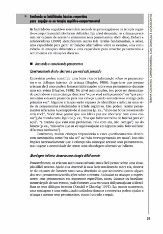 As habilidades cognitivas essenciais necessárias para enga
jar-se na terapia cogni­
tivo-comportamental não foram definidas. Em IÚvel elementar, as cri
anças preci­
sam ser capazes de acessar e comunicar seus pensamentos. Além disso, Doherr e
colaboradores (1999) identificaram outras três tarefas fundamentais, a saber,
uma capacidade para gerar atribuições alternativas sobre os eventos, uma cons­
ciência de emoções diferentes e uma capacidade para conectar pensamentos e
sentimentos em situações diversas.
• Acessando e comunicando pensamentos
Ouestionamentodireto: d
f!S(
rerooque wxêesftÍpensundo
Entrevistas podem constituir uma fonte rica de informação sobre os pensamen­
tos e os diálogos internos da criança (Hughes, 1988). Sugeriu-se que mesmo
crianças de 3 anos podemfornecerinformações sobre seus pensamentos durante
uma entrevista (Hughes, 1988). No nível mais simples, isso pode ser determina­
do pedindo-se a uma criança: descreva "o que você está pensando" ou "que pen­
samentos estavam passando pela sua cabeça quando encontrou-se comi
go pela
primeira vez". Algumas crianças serão capazes de identificar e articular uma sé­
rie de pensamentos relacionados à tríade cognitiva. Elas podem relatar pensa­
mentos referentes à percepção de si mesmas (p. ex., "sinto-me boba conversando
com você", ''você deve pensar que sou idiota por me aborrecer com essas coi­
sas"), do mundo como in
justo (p. ex., "tive que faltar ao treino de futebol paravir
aqui", "é mamãe que está com problemas. Fale com ela, não comigo") ou do
futuro (p. ex., "não acho que eu vir aquivá ajudar em alguma coisa. Não vaifazer
diferença nenhuma").
Entretanto, muitas crianças responderão a esses questionamentos diretos
com comentários como "eu não sei" ou "não estava pensando em nada". Isso não
implica necessariamente que a criança não consegue acessar seus pensamentos,
mas sugere a necessidade de tentar uma abordagem alternativa indireta.
Alxmlogemi
n
d
i
reto:tlesueroumas
i
tuOfÕodifícilrecente
Provavelmente, as crianças mais novas acharão mais fácil pensar sobre uma situa­
ção difícilrecente. A
jude-as a descrevê-laoua fazerum desenho sobreela, observe
se são capazes de fornecer tanto uma descrição do que aconteceu quanto alguns
dos seus pensamentoS/atribuições sobre o evento. Estimular as crianças a expres­
sarem seus pensamentos em momentos específicos, antes, durante ou imediata­
mente depois de um evento, pode fornecer uma estrutura útil para ajudar a identi­
ficar os seus diálogos internos (Kendall e Chansky; 1991). Em outros momentos,
uma sondagem e uma estimulação cuidadosa durante a entrevista podem ajudar a
criança a acessar seus pensamentos, como ilustrado a seguir.
29
 