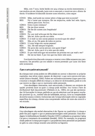 30
Mike, com 7 anos, havia batido em uma criança na escola recentemente, o
que resultou em ser chamado, junto com os seus pais, a reunir-se com o diretor da
escola. O incidente foi di
scutido durante nosso encontro, como segue:
CliNIco:
MIKE:
CLÍNICO:
MIKE:
CLÍNICO:
MIKE:
CLÍNICO:
MIKE:
CLÍNICO:
MIKE:
CLÍNICO:
MIKE:
CLÍNICO:
MIKE:
CLÍNICO:
MIKE:
Mike, você pode me contar sobre a briga que teve na escola?
Foi o Lucas que começou. Ele me empurrou, então bati nele. Agora,
sobrou para mim. Foi isso.
Como Lucas começou?
Ele me disse nomes.
Ele lhe diz nomes com freqüência?
Não.
Por que você acha que ele lhe disse nomes?
Não sei. Acho que ele me odeia.
•
•
E só você ou tem outras pessoas na escola que ele odeia?
Não, só eu. Ele gosta de todos os outros.
E Lucas briga com outras pessoas?
Sim. Ele está sempre brigando.
Ele gosta das outras pessoas com quem briga?
Não sei. Acho que é só a mim que ele odeia.
O que você acha que vai acontecer da próxima vez que você o ver?
Ele vai me bater. E por isso que vou bater nele antes.
Essa brevíssima discussão começou a mostrar como Mike acessava seus pen­
samentos. Ele percebia que era odiado e estava prevendo que Lucas iria bater
nele novamente.
oqueosoutrospodemestarpensando?
As crianças mais novas podem ter dificuldade em acessar e descrever as próprias
cognições, mas talvez sejam capazes de descrever o que outra pessoa está pen­
sando (Kane e Kendall, 1989). Podem ser utilizados marionetes ejogos para criar
e encenar a situação difícil da criança e, no decorrer dabrincadeira, pede-se a ela
que mostre ou diga o que as marionetes estão pensando.
Uma abordagem alternativa, mais estruturada, é oferecer um conjunto de
opções possí
veis entre as quais a criança pode escolher. Isso forma a base do
Attributional Style Questionnaire (Fielstein et al., 1985), em que são apresenta­
das 12 ilustrações à criança, pedindo-se que ela selecione qual de quatro resulta­
dos possí
veis (p. ex., notável falta de habilidade, esforço, sorte ou complexidade
datarefa) causou o evento. Emboraisso não forneçainformação sobre as cognições
específicas da criança, oferece uma compreensão valiosa de como ela constrói o
seu mundo.
B
o
l
õesd
epensamento
Uma abordagem não-verbal alternativa é dar figuras ou quadrinhos à criança e
pedir-lhe para sugerir o que as pessoas/personagens estão pensando. Essa abor­
dagemfoi defendidaporKendalle Chansky(1991) e utilizadano programa Coping
Cat para o tratamento da ansiedade (Kendall, 1992). Por exemplo, no programa
citado pede-se à criançaparasugerir o que poderiamestarpensandoum patinador
no gelo ou uma criança assando uma salsicha na fogueira.
 
