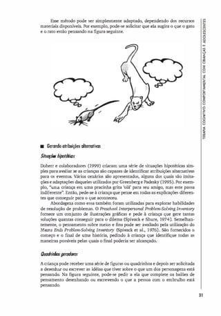 Esse método pode ser simplesmente adaptado, dependendo dos recursos
materiais disponí
veis. Por exemplo, pode-se solicitar que ela sugira o que o gato
e o rato estão pensando na figura seguinte.
• Gerando otribuiçóe5 alternativas
SiluOfÓi!ShipolMros
Doherr e colaboradores (1999) criaram uma série de situações hipotéticas sim­
ples para avaliar se as crianças são capazes de identificar atribuições alternativas
para os eventos. Vários cenários são apresentados, alguns dos quais são imita­
ções e adaptações daqueles utilizados por Greenberge Padesky (1995). Por exem­
plo, "uma criança em uma pracinha grita 'olá' para seu amigo, mas este passa
indiferente". Então, pede-se à criança que pense em todas as explicações diferen­
tes que conseguir para o que aconteceu.
Abordagens como essa também foram utilizadas para explorar habilidades
de resolução de problemas. O Preschool Interpersonal Problem-Solving Inventory
fornece um conjunto de ilustrações gráficas e pede à criança que gere tantas
soluções quantas conseguir para o dilema (Spivack e Shure, 1974). Semelhan­
temente, o pensamento sobre meios e fins pode ser avaliado pela utilização do
Means Ends Problem-Solving Inventory (Spivack et al., 1976). São fornecidos o
começo e o fmal de uma história, pedindo à criança que identifique todas as
maneiras possí
veis pelas quais o final poderia ser alcançado.
Ouadri
nhosgerodores
A criança pode receber uma série de fi
guras ou quadrinhos e depois ser solicitada
a desenhar ou escrever as idéias que tiver sobre o que um dos personagens está
pensando. Na figura seguinte, pode-se pedir a ela que complete os balões de
pensamento desenhando ou escrevendo o que a pessoa com o embrulho está
pensando.
�
3-
�
�
8
�
�
�
�
�
§
I
31
 