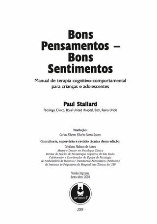 Bons
Pen mentos
Bons
Sentimentos
Manual de terapia cognitivo-comportamental
para crianças e adolescentes
Paul Stallard
Psicólogo Clínico, Royal United Hospital, Bath, Reino Unido
Tradução:
Carlos Alberto Silveira Netto Soares
Consultoria, supervisão e revisão técnica desta edição:
CristianoNabuco de Abreu
Mestre e Doutor em Psicologia Clínica
Diretor do Núcleo de Psicoterapia Cognitiva de São Paulo
Colaborador e Coordenador da Equipe de Psicologia
do Ambulatório de Bulimia e Transtornos Alimentares (Ambulim)
do Instituto de Psiquiatria do Hospital da.s Clínicas da USP
�rsão impressa
desta obra: 2004
2009
 