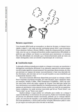 !l
�
�
�
�
�
�
z
li
!l
�
�
�
z
�
�
�
z
li
32
r
O f
0 <)
,) u( .J
.)
,
Marionetes e peças de teatro
Uma situação difícil pode ser encenada e, no decorrer da peça, a criança é enco­
ra
jada a sugerir o que cada uma das marionetes pensa sobre o que aconteceu.
Como destacam Salmon e Bryant (2002), a idade da criança precisa ser conside­
rada, uma vez que as crianças pré-escolares podem experimentar dificuldades se
pedirmos que utilizem um boneco ou marionete para representar a si mesmas.
Elas têm dificuldades em entender que o boneco/marionete pode ser tanto um
objeto (brinquedo) como um símbolo (representação de si mesmas).
• Consciência das emoções
A educação afetiva projetada para a
judar as crianças a tomarem-se conscientes e
distinguirem sentimentos diferentes é um elemento essencial de muitos progra­
mas de terapi
acognitivo-comportamental. Paraparticipar desse processo, as crian­
ças precisam ser capazes de acessar seus sentimentos e fazer uma descrição de­
les. Entretanto, não está claro se isso é um pré-requisito ou uma consciência que
se desenvolve durante a rcc.
Há muitos materiais diferentes dispoIÚveis para a
judar as crianças a identi­
ficar e expressar as próprias emoções, por meio de peças, jogos e desenhos (veja,
por exemplo, Hobday e Ollier, 1998; Sunderland e Engleheart, 1993). As crian­
ças mais novas talvez não sejam capazes de fornecer uma descrição verbal dos
seus sentimentos, mas podem desenhá-los. Semelhantemente, podem falar sobre
apenas um sentimento, como estarem bravas, porém, por meio de um questiona­
mento cuidadoso, isso pode terminar mostrando que há um ''bravo bravo", um
''bravo triste" ou um ''bravo com medo".
Quebra-cabeças e jogos podem ser utilizados para avaliar se a criança é
capaz de identificar os sentimentos de outrapessoa. Podem serfornecidas figuras
de pessoas em diferentes estados emocionais, pedindo que as crianças identifi­
quem, em uma lista de emoções, o que aquelas pessoas poderiam estar sentindo.
De forma semelhante, o clínico pode encenar emoções diferentes e pedir à crian­
ça que sugira um nome para como ela está se sentindo.
 