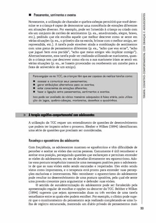 • Pensamentos, sentimentos e eventos
Novamente, a utilização de charadas e quebra-cabeças permitirá que você deter­
mine se a criança é capaz de demonstrar uma consciência de emoções diferentes
em situações diversas. Por exemplo, pode ser fornecido à criança ou cri
ado com
ela um conjunto de cartões de sentimentos (p. ex., amedrontado, alegre, bravo,
etc.), pedindo que ela escolha aquele que melhor descreve como se sente em
várias situações (p. ex., o primeiro dia na escola, brincar com o melhor ami
go, ser
repreendida, etc.). A tarefa pode envolver ainda a combinação de sentimentos
com uma gama de pensamentos diferentes (p. ex., "acho que vou errar" , "acho
que joguei bem essa partida", "acho que meus amigos vão implicar comigo").
Alternativamente, essa tarefa pode ser realizada utilizando-se marionetes, quan­
do a criança tem que descrever como ela ou a sua marionete iriam se sentir em
várias situações (p. ex., se fossem provocadas ou recebessem um convite para a
festa de aniversário de um amigo).
Para engaiar-se no TCC, os criam;as têm que ser capazes de realizartarefas como:
• ocessar e comunicar seus pensamentos;
• geror atribuições alternativos paro os eventos;
• estar conscientes de emoções diferentes;
• fazer o ligaçõo entre pensamentos, sentimentos e eventos.
1550 pode ser avaliado de vários maneiros adequados à faixa et6ria, pela utiliza­
çõo de iogos, quebro-cabelóas, morionetes, desenhos e quadrinhos.
A utili
zação da ICC requer um entendimento de questões de desenvolvimento
que podem ter impacto sobre o processo. Blesher e Wilkes (1994) identificaram
uma série de questões que precisam ser consideradas.
Reconheça o egocentrismo dos adolescentes
Com freqüênci
a, os adolescentes mostram-se egocêntricos e têm dificuldade de
perceber e aceitar as visões das outras pessoas. Comumente é útil reconhecer e
aceitar essa posição, perseguindo questões que esclareçam e permitam entender
as visões do adolescente, em vez de desafiar diretamente seu egocentrismo. Ado­
tar essa postura terapêutica transmite uma mensagem positiva para o adolescen­
te de que as suas visões estão sendo escutadas e respeitadas. Eles estão sendo
vistos como importantes, e o terapeuta está pronto para entender suas percep­
ções exclusivas e interessantes. Não reconhecer o egocentrismo do adolescente
pode resultar no desenvolvimento de uma postura opositiva, pela qual ele sente
uma pressão crescente para argumentar e defender suas visões.
O sentido de autodeterminação do adolescente pode ser fortalecido pela
apresentação regular de escolhas e opções no decorrer da ICe. Belsher e Wilkes
(1994) sugerem que sejam apresentadas duas ou três versões de uma tarefa
semelhante entre as quais eles podem escolher. Por exemplo, o clínico pode suge­
rir que o monitoramento do pensamento seja realizado completando-se uma fo­
lha de registro estruturada, mantendo um diário privado de pensamentos mais
33
 