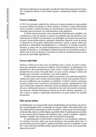 34
informal ou falando em um gravador quando são observados pensamentos "quen­
tes". O papel do clínico é o de fornecer opções; o adolescente decide o método a
seguir.
Promova a colaboração
A rcc é um processo colaborativo, embora as crianças estejam em uma posição
um pouco abaixo em relação ao clínico (adulto). O poder e o status dif
erenciado
entre os jovens e o clínico precisam ser reconhecidos, e deve ser feito um esforço
consciente para promover um relacionamento mais eqüitativo.
O clínico precisa transmitir uma sensação de disposição para trabalhar com
o adolescente, a fim de ajudá-lo a superar os problemas que ele identifica como
importantes. O clínico é um educador e um facilitador que forneceuma estrutura
na qual o jovem pode explorar
, entender e identificar maneiras novas de pensar
e comportar-se. O processo colaborativo encoraja o jovem a pensar sobre seus
problemas e dificuldades detalhadamente e a descobrir as soluções possíveis.
Portanto, o jovem tem um papel fundamental no estabelecimento do alvo e na
tomada de decisões, e a abordagem colaborativa pode ser fortalecida quando o
clínico atua como um defensor e transmite as visões do adolescente para outras
pessoas de autoridade significativa.
Promova a objetividade
Embora o clínico possa agir como um defensor para o jovem, às vezes é impor­
tante que mantenha uma postura ob
jetiva. Com freqüência, os adolescentes são
egocêntricos, têm posicionamentos muito fortes e acham difícil considerar as
perspectivas dos outros. Isso pode fazer com que o jovem coloque o clínico sob
pressão para concordar ou endossar a sua visão subjetiva.
O clínico precisa permanecer objetivo e promover ummodelo de empirismo
colaborativo pelo qual o jovem seja encorajado a testar suas próprias visões e
procurar evidências que as apóiem ou desafiem. O clínico fornece a estrutura
na qual o jovem testa e avalia seus pressupostos, crenças e pensamentos. Visto
que as distorções cognitivas alicerçam muitos problemas psicológicos, é possí­
vel que o adolescente processe o resultado de seu teste de maneira enviesada.
Isso pode ser referido diretamente durante as sessões clínicas, ajudando o jo­
vem a gerar e explorar explicações alternativas, as quais podem ser testadas
novamente.
Utilize questões souátioos
Os adolescentes e as crianças estão menos familiarizados comprocessos que encora­
jam sua participação ativa e a expressão de crenças e idéias. Eles podem achar que
suas visões não são importantes ou estão "erradas" e, como ocorre emmuitos aspec­
tos dasuavida,esperamquelhesdigamoquedevemfazer: Oquestionamentosocrático
é uma maneira ú
til de superar esse obstáculo, pois o jovem é a
judado a explorar,
reavaliar e desafiar suas crenças por meio de uma série de questões.
O questionamento é muito direto e específico e, com freqüênci
a, relaciona­
se a eventos concretos. Assim, em vez de perguntar uma questão geral como "o
que aconteceu na escola ontem?", podemos convidar ojovem a responder a ques­
tão "o que você acha que Mike ia fazer quando aproximou-se de você napracinha
depois do lanche?".
 