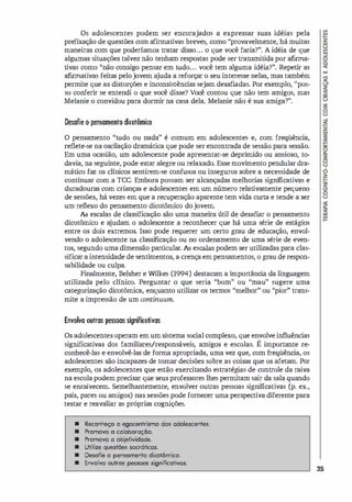 Os adolescentes podem ser encorajados a expressar suas idéias pela
prefixação de questões com afirmativas breves, como "provavelmente, há muitas
maneiras com que poderíamos tratar disso... o que você faria?". A idéia de que
algumas situações talvez não tenham respostas pode ser transmitida por afirma­
tivas como "não consigo pensar em tudo... você tem alguma idéi
a?". Repetir as
afirmativas feitas pelojovem ajuda a reforçar o seu interesse nelas, mas também
permite que as distorções e inconsistências sejam desafi
adas. Por exemplo, ''pos­
so conferir se entendi o que você disse? Você contou que não tem amigos, mas
Melanie o convidou para dormir na casa dela. Melanie não é sua amiga?".
Desafie o pensamento dicotômico
O pensamento "tudo ou nada" é comum em adolescentes e, com freqüência,
reflete-se na oscilação dramática que pode ser encontrada de sessão para sessão.
Em uma ocasião, um adolescente pode apresentar-se deprimido ou ansioso, to­
davia, na seguinte, pode estar alegre ou relaxado. Esse movimento pendular dra­
mático faz os clínicos sentirem-se confusos ou inseguros sobre a necessidade de
continuar com a TCC. Embora possam ser alcançadas melhorias significativas e
duradouras com crianças e adolescentes em um número relativamente pequeno
de sessões, há vezes em que a recuperação aparente tem vida curta e tende a ser
um reflexo do pensamento dicotÔmico dojovem.
As escalas de classificação são uma maneira útil de desafi
ar o pensamento
dicotÔmico e a
judam o adolescente a reconhecer que há uma série de estágios
entre os dois extremos. Isso pode requerer um certo grau de educação, envol­
vendo o adolescente na classificação ou no ordenamento de uma série de even­
tos, segundo uma dimensão particular. As escalas podem ser utilizadas para clas­
sificar aintensidade de sentimentos, a crença empensamentos, o grau de respon­
sabilidade ou culpa.
Finalmente, Belsher e Wilkes (1994) destacam a importânci
a da linguagem
utilizada pelo clínico. Perguntar o que seria "bom" ou "mau" sugere uma
categorização dicotômica, enquanto utilizar os termos "melhor" ou ''pior'' trans­
mite a impressão de um oontinuum.
Envolva outras pessoas signifirotivas
Os adolescentes operam emumsistema social complexo, que envolve influências
significativas dos familiares/responsáveis, amigos e escolas. É importante re­
conhecê-las e envolvê-las de forma apropriada, uma vez que, com freqüência, os
adolescentes são incapazes de tomar decisões sobre as coisas que os afetam. Por
exemplo, os adolescentes que estão exercitando estratégi
as de controle da raiva
na escolapodem precisar que seus professores lhes permitam sair da sala quando
se enraivecem. Semelhantemente, envolver outras pessoas significativas Cp. ex.,
pais, pares ou amigos) nas sessões pode fornecer uma perspectiva diferente para
testar e reavaliar as próprias cognições.
• Reconheço o egocentrismo dos adolescentes.
• Promova o colaboração.
• Promova a objetividade.
• Utilize questães socráticas.
• Desofie o pensomento dicotômico.
• Envolva outros pessoos significotivas.
35
 