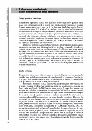 36
Crianças que não se comunirom
Tipicamente, o processo da rce com crianças é menos didático do que com adul­
tos, e elas adotam um papel de escuta mais passiva durante as sessões clínicas.
Embora i
sso possa requerer uma participação maior do clínico, não implica ne­
cessariamente que a rce seja ineficaz. De fato, urna das questões fundamentais
ao trabalhar com crianças é a necessidade de adaptar os materiais de modo que
sejam acessíveis a elas. Nessas situações, é proveitosa uma maior utilização de
materiais não-verbais; as crianças verbalizarão seus pensamentos e sentimentos
enquanto desenham ou pintam. Da mesma forma, a utilização de recursos como
os quadros-negros e os cartazes reversíveisflip charts pode atrair o interesse de­
las e resultar no aumento da participação.
Emalguns momentos, a despeito dautilização criativa de materiais, as crian­
ças podem continuar em silêncio durante as sessões e responder com frases
descomprometidas a quaisquer sondagens e questões. Nesses casos, pode ser útil
empregar uma abordagem mais retórica, na qualvocê adivinha em voz alta o que
o jovem poderia responder às suas questões. Se ele reluta em falar sobre si mes­
mo, então discutir problemas semelhantes de uma terceira pessoa ou encená-los
pela utilização de marionetes ou peças pode resultar em mais enga
jamento. Fi­
nalmente, pode ser apropriado mudar o cenário; em vez de ficarem sentados no
consultório, tente sair para um café ou uma caminhada e veja se o jovem toma­
se mais comunicativo.
Clientes relutantes
Tipicamente, as crianças não procuram a
juda psicológica, mas, em geral, são
trazidas para o clínico por responsáveis e profi
ssionais preocupados. As próprias
crianças podem não compartilhar essas preocupações ou mesmo perceber quais­
quer problemas particulares que requeiram a
juda.
Um aspecto essencial da ree é a natureza colaborativa da intervenção; se a
criança é incapaz de identificar quaisquer metas ou mudanças que gostari
a de
fazer, então a utilização da Tee deve ser questionada. Todavia, isso requer uma
exploração cuidadosa, umavez que a incapacidade de identificar metas possíveis
pode ser um resultado da sua vivênci
a (ou seja, "esta é a maneira como sempre
foi e sempre será"). A
judar a criança a explorar possibilidades alternativas e
realistas pode auxiliá-la a reconhecer que a sua situação poderia ser diferente. Da
mesma forma, uma falta de motivação, como encontrada, por exemplo, em cri­
anças deprimidas, pode resultar na expressão de relutância e desespero. Nesses
casos, as entrevistas motivacionais podem ser úteis para assegurar o compromis­
so dojovem com, pelo menos, experimentar a ree (Miller e Rollnick, 1991). As
entrevistas motivacionais utili
zam técnicas básicas de aconselhamento (p. ex.,
empatia, consideração positiva, escuta ativa) e intervenções cognitivo-comporta­
mentais para aumentar o compromisso da pessoa com a mudança. A criança é
encora
jada a expressar suas visões e percepções dos eventos, enquanto o clínico
escuta seletivamente e reforça os possíveis sinais de motivação. Depois, estes são
retomados para o jovem.
 