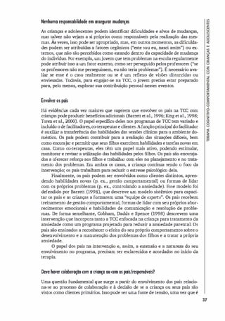 Nenhuma responsabilidade em assegurar mudanças
As crianças e adolescentes podem identificar dificuldades e alvos de mudanças,
mas talvez não vejam a si próprios como responsáveis pela realização das mes­
mas. Àsvezes, isso pode ser apropriado, mas, em outros momentos, as dificulda­
des podem ser atribuídas a fatores orgânicos ("este sou eu, nasci assim") ou ex­
ternos, que não são percebidos como estando dentro da capacidade de mudança
do indivíduo. Por exemplo, umjovem que tem problemas na escolaregularmente
pode atribuir isso a um fator externo, como ser perseguido pelos professores ("se
os professores não me perseguissem, eu não teria problemas"). É necessário ava­
liar se esse é o caso realmente ou se é um reflexo de visões distorcidas ou
enviesadas. Todavia, para enga
jar-se na TCC, o jovem precisa estar preparado
para, pelo menos, explorar sua contribuição pessoal nesses eventos.
Envolver 05 pais
Há evidências cada vez maiores que sugerem que envolver os pais na TCC com
crianças pode produzir benefícios adicionais (Barrett et al., 1996; King etal., 1998;
Toren et al., 2(00). O papel especifico deles nos programas de TCC tem variado e
incluído o de facilitadores, co-terapeutas e clientes. Afunçãoprincipaldofacilitador
é auxiliar a transferênci
a das habilidades das sessões clínicas para o ambiente do­
méstico. Os pais podem contribuir para a avaliação das situações difíceis, bem
como encorajar e permitir que seus filhos exercitemhabilidades e tarefas novas em
casa. Como co-terapeutas, eles têm um papel mais ativo, podendo estimular,
monitorar e revisar a utilização das habilidades pelos f
llhos. Os pais são encora
ja­
dos a oferecer reforço aos filhos e trabalhar com eles no plane
jamento e no trata­
mento dos problemas. Em ambos os casos, a criança continua sendo o foco da
intervenção; os pais trabalham para reduzir o estresse psicológico dela.
Finalmente, os pais podem ser envolvidos como clientes distintos, apren­
dendo habilidades novas (p. ex., gestão comportamental) ou formas de lidar
com os próprios problemas (p. ex., controlando a ansiedade). Esse modelo foi
defendido por Barrett (1998), que descreve um modelo sistêmico para capaci­
tar os pais e as crianças a formarem uma "equipe de experts". Os pais recebem
treinamento de gestão comportamental, formas de lidar com seu próprios abor­
recimentos emocionais e habilidades de comunicação e resolução de proble­
mas. De forma semelhante, Cobham, Dadds e Spence (1998) descrevem uma
intervenção que incorpora tanto a rcc enfocada na criança para tratamento da
ansiedade como um programa projetado para reduzir a ansiedade parental. Os
pais são ensinados a reconhecer o efeito do seu próprio comportamento sobre o
desenvolvimento e a manutenção dos problemas dos filhos e a tratar a própria
ansiedade.
O papel dos pais na intervenção e, assim, a extensão e a natureza do seu
envolvimento no programa, precisam ser esclarecidos e acordados no início da
terapia.
Deve haver colaboração com a criança ou com os pais/responsáveis?
Uma questão fundamental que surge a partir do envolvimento dos pais relacio­
na-se ao processo de colaboração e à deci
são de se a criança ou seus pais são
vistos como clientes primários. Isso pode ser uma fonte de tensão, uma vez que é
37
 