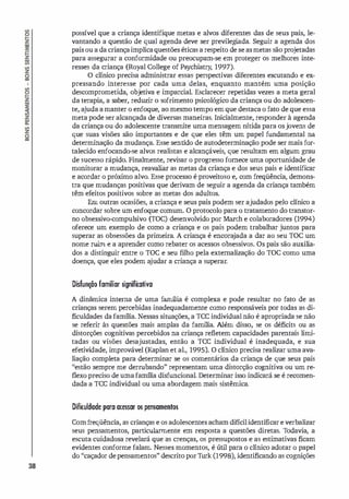 38
possível que a criança identifique metas e alvos diferentes das de seus pais, le­
vantando a questão de qual agenda deve ser previlegi
ada. Seguir a agenda dos
pais ou a da criançaimplicaquestões éticas a respeito de se asmetas são projetadas
para assegurar a conformidade ou preocupam-se em proteger os melhores inte­
resses da criança (Royal College of Psychiatry, 1997).
O clínico precisa administrar essas perspectivas diferentes escutando e ex­
pressando interesse por cada uma delas, enquanto mantém uma posição
descomprometida, objetiva e imparcial. Esclarecer repetidas vezes a meta geral
da terapia, a saber, reduzir o sofrimento psicológico da criança ou do adolescen­
te, ajuda a manter o enfoque, ao mesmo tempo em que destaca o fato de que essa
meta pode ser alcançada de diversas maneiras. Inicialmente, responder à agenda
da criança ou do adolescente transmite uma mensagem nítida para osjovens de
que suas visões são importantes e de que eles têm um papel fundamental na
determinação da mudança. Esse sentido de autodeterminação pode ser mais for­
talecido enfocando-se alvos realistas e alcançáveis, que resultam em algum grau
de sucesso rápido. Finalmente, revisar o progresso fornece uma oportunidade de
monitorar a mudança, reavaliar as metas da criança e dos seus pais e identificar
e acordar o próximo alvo. Esse processo é proveitoso e, com freqüência, demons­
tra que mudanças positivas que derivam de seguir a agenda da criança também
têm efeitos positivos sobre as metas dos adultos.
Em outras ocasiões, a criança e seus pais podem ser ajudados pelo clínico a
concordar sobre um enfoque comum. O protocolo para o tratamento do transtor­
no obsessivo-compulsivo (TOC) desenvolvido por March e colaboradores (1994)
oferece um exemplo de como a criança e os pais podem trabalhar juntos para
superar as obsessões da primeira. A criança é encora
jada a dar ao seu TOC um
nome ruim e a aprender como rebater os acessos obsessivos. Os pais são auxili
a­
dos a distinguir entre o Toe e seu filho pela externalização do TOC como uma
doença, que eles podem a
judar a criança a superar.
Disfunção familiar significativa
A dinâmica interna de uma famíli
a é complexa e pode resultar no fato de as
crianças serem percebidas inadequadamente como responsáveis por todas as di­
ficuldades da família. Nessas situações, a Tce individual não é apropriada se não
se referir às questões mais amplas da família. Além disso, se os déficits ou as
distorções cognitivas percebidos na criança refletem capacidades parentais limi­
tadas ou visões desajustadas, então a Tce individual é inadequada, e sua
efetividade, improvável (Kaplan et al., 1995). O clínico precisa realizar uma ava­
liação completa para determinar se os comentários da criança de que seus pais
"estão sempre me derrubando" representam uma distorção cognitiva ou um re­
flexo preciso de uma família disfuncional. Determinar isso indicará se é recomen­
dada a Tce individual ou uma abordagem mais sistêmica.
Difiruldade para acessar os pensamentos
eom freqüência, as crianças e os adolescentes acham difícilidentificar e verbalizar
seus pensamentos, particularmente em resposta a questões diretas. T
odavia, a
escuta cuidadosa revelará que as crenças, os pressupostos e as estimativas ficam
evidentes conforme falam. Nesses momentos, é útil para o clínico adotar o papel
do "caçador de pensamentos" descrito por Thrk (1998), identificando as cognições
 