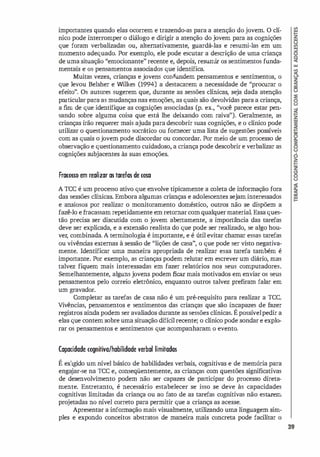 importantes quando elas ocorrem e trazendo-as para a atenção do jovem. O clí­
nico pode interromper o di
álogo e dirigir a atenção do jovem para as cognições
que foram verbalizadas ou, alternativamente, guardá-las e resumi-las em um
momento adequado. Por exemplo, ele pode escutar a descrição de uma criança
de uma situação "emocionante" recente e, depois, resumir os sentimentos funda­
mentais e os pensamentos associ
ados que identifica.
Muitas vezes, crianças e jovens confundem pensamentos e sentimentos, o
que levou Belsher e Wilkes (1994) a destacarem a necessidade de ''procurar o
efeito". Os autores sugerem que, durante as sessões clínicas, seja dada atenção
particular para as mudanças nas emoções, as quais são devolvidas para a criança,
a fim de que identifique as cognições associadas (p. ex., ''você parece estar pen­
sando sobre alguma coisa que está lhe deixando com raiva"). Geralmente, as
crianças irão requerer mais ajuda para descobrir suas cognições, e o clínico pode
utilizar o questionamento socrático ou fornecer uma lista de sugestões possíveis
com as quais ojovem pode discordar ou concordar. Por meio de um processo de
observação e questionamento cuidadoso, a criança pode descobrir e verbalizar as
cognições subjacentes às suas emoções.
Frarosso em realizar as tarefas de rosa
A rcc é um processo ativo que envolve tipicamente a coleta de informação fora
das sessões clínicas. Embora algumas crianças e adolescentes sejam interessados
e ansiosos por realizar o monitoramento doméstico, outros não se dispõem a
fazê-lo e fracassam repetidamente em retornarcom qualquermaterial. Essa ques­
tão precisa ser discutida com o jovem abertamente, a importância das tarefas
deve ser explicada, e a extensão realista do que pode ser realizado, se algo hou­
ver; combinada. A terminologi
a é importante, e é útil evitar chamar essas tarefas
ou vivênci
as externas à sessão de "lições de casa", o que pode ser visto negativa­
mente. Identificar uma maneira apropriada de realizar essa tarefa também é
importante. Por exemplo, as crianças podem relutar em escrever um diário, mas
talvez fiquem mais interessadas em fazer relatórios nos seus computadores.
Semelhantemente, alguns jovens podem ficar mais motivados em enviar os seus
pensamentos pelo correio eletrônico, enquanto outros talvez prefiram falar em
um gravador.
Completar as tarefas de casa não é um pré-requisito para realizar a rcc.
Vivências, pensamentos e sentimentos das crianças que são incapazes de fazer
registros ainda podem ser avaliados durante as sessões clínicas. Épossívelpedir a
elas que contem sobre uma situação difícil recente; o clínico pode sondar e explo­
rar os pensamentos e sentimentos que acompanharam o evento.
(apacidade cognitiva/habilidade verbal limitadas
É exigido um nível básico de habilidades verbais, cognitivas e de memória para
enga
jar-se na rcc e, conseqüentemente, as crianças com questões significativas
de desenvolvimento podem não ser capazes de participar do processo direta­
mente. Entretanto, é necessário estabelecer se isso se deve às capacidades
cognitivas limitadas da criança ou ao fato de as tarefas cognitivas não estarem
projetadas no nível correto para permitir que a criança as acesse.
Apresentar a informação mais visualmente, utilizando uma linguagem sim­
ples e expondo conceitos abstratos de maneira mais concreta pode facilitar o
39
 