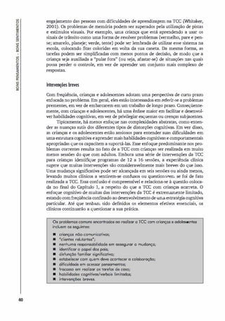 40
engajamento das pessoas com dificuldades de aprendizagem na TCC (Whitaker,
2001). Os problemas de memória podem ser superados pela utilização de pistas
e esmnulos visuais. Por exemplo, urna criança que está aprendendo a usar os
sinais de trânsito como uma forma de resolver problemas (vermelho, pare e pen­
se; amarelo, planeje; verde, tente) pode ser lembrada de utilizar esse sistema na
escola, colocando fitas coloridas em volta da sua caneta. Da mesma forma, as
tarefas podem ser simplificadas com menos pontos de decisão, de modo que a
criança seja auxiliada a ''pular fora" (ou seja, afastar-se) de situações nas quais
possa perder o controle, em vez de aprender um conjunto mais complexo de
respostas.
Interven�ões breves
Com freqüência, crianças e adolescentes adotam uma perspectiva de curto prazo
enfocada no problema. Em geral, eles estão interessados em referir-se a problemas
prementes, em vez de embarcarem em um trabalho de longo prazo. Conseqüente­
mente, com crianças e adolescentes, há uma ênfase maior em facilitar e desenvol­
ver habilidades cognitivas, em vez de privilegiar esquemas ou crenças subjacentes.
Tipicamente, há menos enfoque nas complexidades abstratas, como enten­
der as nuanças sutis dos diferentes tipos de distorções cognitivas. Em vez disso,
as crianças e os adolescentes estão ansiosos para entender suas dificuldades em
uma estruturacognitiva eaprendermais habilidades cognitivas e comportamentais
apropriadas que os capacitem a suportá-las. Esse enfoque predominante nos pro­
blemas correntes resulta no fato de a TCC com crianças ser realizada em muito
menos sessões do que com adultos. Embora uma série de intervenções da TCC
para crianças identifique programas de 12 a 16 sessões, a experiênci
a clínica
sugere que muitas intervenções são consideravelmente mais breves do que isso.
Uma mudança significativa pode ser alcançada em seis sessões ou ainda menos,
levando muitos clínicos a sentirem-se confusos ou questionarem se foi de fato
realizada a TCC. Essa confusão é compreensível e relaciona-se à questão coloca­
da no final do Capítulo 1, a respeito do que a TCC com crianças acarreta. O
enfoque cognitivo de muitas das intervenções da TCC é extremamente limitado,
estando comfreQÜência conf
mado ao desenvolvimento de uma estratégi
a cognitiva
particular. Até que tenham sido definidos os elementos efetivos essenciais, os
clínicos continuarão a questionar a sua prática.
Os problemas comuns encontrados 00 realizar a rce com crianças e adolescentes
incluem os seguintes:
• crianças não-comunicativas;
• Melientes reliJIantes"';
• nenhuma responsabilidade em assegurar a mudança;
• identificor o papel dos pois;
• disfunção familiar significativa;
• estabelecer com quem deve acontecer o colaboração;
• dificuldade em acessar pensamentos;
• fracasso em realizar as torefas de coso;
• habilidades cognitivos/verbais limitodas;
• intervenções breves.
 