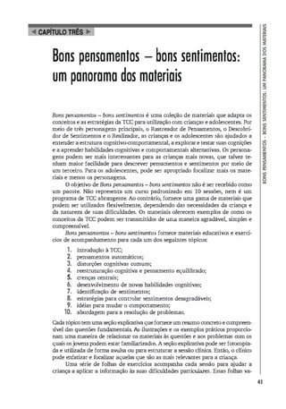 Bons pensamentos - bons sentimentos:
um panorama dos materiais
Bons pensamentos - bons sentimentos é uma coleção de materiais que adapta os
conceitos e as estratégi
as da TCC para utilização com crianças e adolescentes. Por
meio de três personagens principais, o Rastreador de Pensamentos, o Descobri­
dor de Sentimentos e o Realizador, as crianças e os adolescentes são a
judados a
entender a estrutura cognitivo-comportamental, a explorare testar suas cognições
e a aprender habilidades cognitivas e comportamentais alternativas. Os persona­
gens podem ser mais interessantes para as crianças mais novas, que talvez te­
nham maior facilidade para descrever pensamentos e sentimentos por meio de
um terceiro. Para os adolescentes, pode ser apropriado focalizar mais os mate­
riais e menos os personagens.
O objetivo de Bons pensamentos - bons sentimentos não é ser recebido como
um pacote. Não representa um curso padronizado em 10 sessões, nem é um
programa de rcc abrangente. Ao contrário, fornece uma gama de materiais que
podem ser utilizados flexivelmente, dependendo das necessidades da criança e
da natureza de suas dificuldades. Os materiais of
erecem exemplos de como os
conceitos da rcc podem ser transmitidos de uma maneira agradável, simples e
compreensível.
Bons pensamentos - bons sentimentos fornece materiais educativos e exercí-
cios de acompanhamento para cada um dos seguintes tópicos:
1. introdução à rcc;
2. pensamentos automáticos;
3. distorções cognitivas comuns;
4. reestruturação cognitiva e pensamento equilibrado;
5. crenças centrais;
6. desenvolvimento de novas habilidades cognitivas;
7. identificação de sentimentos;
8. estratégias para controlar sentimentos desagradáveis;
9. idéias para mudar o comportamento;
10. abordagem para a resolução de problemas.
Cadatópicotemumaseção explicativaqueforneceumresumo concreto e compreen­
sível das questões fundamentais. As ilustrações e os exemplos práticos proporcio­
nam uma maneira de relacionar os materiais às questões e aos problemas com os
quais osjovens podem estar familiarizados. A seção explicativa pode ser fotocopia­
da e utilizada de forma awlsa ou para estruturar a sessão clínica. Então, o clínico
pode enfatizar e focalizar aquelas que são as mais relevantes para a criança.
Uma série de folhas de exercícios acompanha cada sessão para a
judar a
criança a aplicar a informação às suas dificuldades particulares. Essas folhas va-
41
 