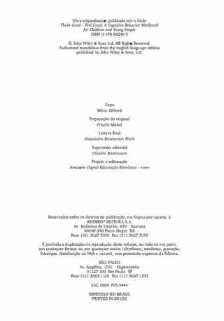 Obra originalmente publicada sob o título
Think Good - Feel Good: A Cognitive Behavior Workbook
for Children and Young People
ISBN 0-470-84290-3
© John Wiley & Sons Ltd. Ali Rights Reserved.
Authorized translation from the english language edition
published by John Wiley & Sons, Ltd.
Capa
Mário R.Dhnelt
Preparação do original
Prisdla Michel
Leitura final
Alessandra Bittencourt Flach
Supervisão editorial
Cláudia Bittencourt
Projeto e editoração
Armazém Digital Editoração Eletrônica - rcmv
Reservados todos os direitos de publicação, em língua portuguesa, à
ARTMED- EDITORA S.A.
Av. Jerônimo de ameias, 670 - Santana
90040-340 Porto Alegre RS
Fone (51) 3027-7000 Fax (51) 3027-7070
É proibida a duplicação ou reprodução deste volume, no todo ou em parte,
sob quaisquer fonnas ou por quaisquer meios (eletrônico, mecânico, gravação,
fotocópia, distribuição na Web e outros), sem pennissão expressa d a Editora.
SÃO PAULO
Av. Angélica, 1091 - Higien6polis
01227-100 São Paulo SP
Fone (11) 3665-1100 Fax (lI) 3667-1333
SAC 0800 703-3444
IMPRESSO NO BRASIL
PRlNTED INBRAZIL
 