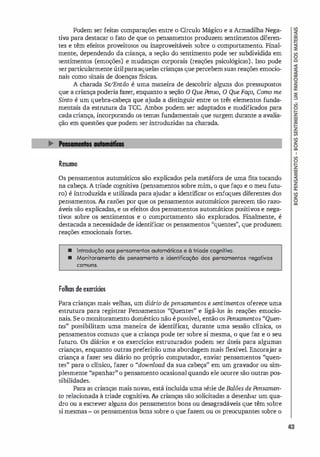 Podem ser feitas comparações entre o Círculo Mágico e a Armadilha Nega­
tiva para destacar o fato de que os pensamentos produzem sentimentos diferen­
tes e têm efeitos proveitosos ou inaproveitáveis sobre o comportamento. Final­
mente, dependendo da criança, a seção do sentimento pode ser subdividida em
sentimentos (emoções) e mudanças corporais (reações psicológicas). Isso pode
serparticularmente útilparaaquelas crianças que percebem suas reações emocio­
nais como sinais de doenças físicas.
A charada Se/
Então é uma maneira de descobrir alguns dos pressupostos
que a criança poderia fazer, enquanto a seção O Que Ftnso, O Que Faço, Como me
Sinto é um quebra-cabeça que ajuda a distinguir entre os três elementos funda­
mentais da estrutura da TCC. Ambos podem ser adaptados e modificados para
cada criança, incorporando os temas fundamentais que surgem durante a avalia­
ção em questões que podem ser introduzidas na charada.
Resumo
Os pensamentos automáticos são explicados pela metáfora de uma fita tocando
na cabeça. A triade cognitiva (pensamentos sobre mim, o que faço e o meu futu­
ro) é introduzida e utilizada para ajudar a identificar os enfoques diferentes dos
pensamentos. As razões por que os pensamentos automáticos parecem tão razo­
áveis são explicadas, e os efeitos dos pensamentos automáticos positivos e nega­
tivos sobre os sentimentos e o comportamento são explorados. Finalmente, é
destacada a necessidade de identificar os pensamentos "quentes", que produzem
reações emocionais fortes.
• Introdução oos pensamentos oulomóticos e à tdade cognitiva.
• Monitoramento de pensomento e identificação dos pensamentos negativos
comuns.
Folhas de exercícios
Para crianças mais velhas, um diário de pensamentos e sentimentos oferece uma
estrutura para registrar Pensamentos "Quentes" e ligá-los às reações emocio­
nais. Se o monitoramento doméstico não é possí
vel, então os Ftnsamentos "Quen­
tes" possibilitam uma maneira de identificar, durante uma sessão clínica, os
pensamentos comuns que a criança pode ter sobre si mesma, o que faz e o seu
futuro. Os diários e os exercícios estruturados podem ser úteis para algumas
crianças, enquanto outras preferirão uma abordagem mais flexível. Encorajar a
criança a fazer seu diário no próprio computador, enviar pensamentos "quen­
tes" para o clínico, fazer o "download da sua cabeça" em um gravador ou sim­
plesmente "apanhar" o pensamento ocasional quando ele ocorre são outras pos­
sibilidades.
Para as crianças mais novas, está incluída uma série de Balões de Ftnsamen­
to relacionada à triade cognitiva. As crianças são solicitadas a desenhar um qua­
dro ou a escrever alguns dos pensamentos bons ou desagradáveis que têm sobre
si mesmas - os pensamentos bons sobre o que fazem ou os preocupantes sobre o
43
 