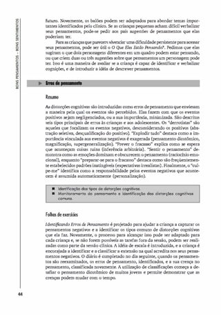 44
futuro. Novamente, os balões podem ser adaptados para abordar temas impor­
tantes identificados pelo clínico. Se as crianças pequenas acham difícilverbalizar
seus pensamentos, pode-se pedir aos pais sugestões de pensamentos que elas
poderiam ter.
Paraas criançasqueparecemvivenciar uma dificuldadepersistenteparaacessar
seus pensamentos, pode ser útil o O Que Eles Estão Pensando? Pedimos que elas
sugiram o que dois personagens diferentes em um quadro podem estar pensando,
ou que criem duas ou três sugestões sobre que pensamentos um personagem pode
ter. Isso é uma maneira de avaliar se a criança é capaz de identificar e verbalizar
cognições, e de introouzir a idéia de descrever pensamentos.
Resumo
As distorções cognitivas são introduzidas como erros depensamento que enviesam
a maneira pela qual os eventos são percebidos. Elas fazem com que os eventos
positivos sejam negligenciados, ou a sua importânci
a, minirnizada. São descritos
seis tipos principais de erros às crianças e aos adolescentes. Os "derrotistas" são
aqueles que focalizam os eventos negativos, desconsiderando os positivos (abs­
tração seletiva, desqualificação do positivo). "Explodir tudo" destaca como a im­
portância vinculada aos eventos negativos é exagerada (pensamento dicotômico,
magnificação, supergeneralização). "Prever o fracasso" explica como se espera
que aconteçam coisas ruins (inferência arbitrária). "Sentir o pensamento" de­
monstra como as emoções dominam e obscurecem o pensamento (raciocínio emo­
cional), enquanto ''preparar-se para o fracasso" destaca como são freqüentemen­
te estabelecidos padrões inatingí
veis (expectativas irrealistas). Finalmente, o "cul­
pe-me" identifica como a responsabilidade pelos eventos negativos que aconte­
cem é assumida automaticamente (personalização).
• Identificação dos tipos de distorçães cognitivos.
• Monitoromento do pensomento e identificoção dos distorçães cognitivas
comuns.
Folhas de exercícios
Identificando Erros de Ftnsamento é projetado para ajudar a criança a capturar os
pensamentos negativos e a identificar os tipos comuns de distorções cognitivas
que ela faz. Novamente, o processo para alcançar isso pode ser adaptado para
cada criança e, se não forem possíveis as tarefas fora da sessão, podem ser reali­
zadas como parte da sessão clínica. A idéia de escala é introduzida, e a criança é
encora
jada a identificar e a classificar a extensão na qual acreditanos seus pensa­
mentos negativos. O diário é completado no dia seguinte, quando os pensamen­
tos são reexaminados, os erros de pensamento, identificados, e a sua crença no
pensamento, classificada novamente. A utilização de classificações começa a de­
safiar o pensamento dicotômico de muitos jovens e permite demonstrar que as
crenças podem mudar com o tempo.
 