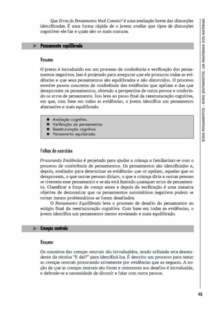 Que Erros de Pensamento V
ocê Comete? é uma avali
ação breve das distorções
identificadas. É uma forma rápida de o jovem avaliar que tipos de distorções
cognitivas ele faz e quais são os mais comuns.
Resumo
ojovem é introduzido em um processo de conferencia e verificação dos pensa­
mentos negativos. Isso é projetado para assegurar que ele procurou todas as evi­
dências e que seus pensamentos são equilibrados e não distorcidos. O processo
envolve passos concretos de conferencia das evidências que apóiam e das que
desaprovam os pensamentos, obtendo a perspectiva de outra pessoa e conferin­
do os erros de pensamento. Isso leva ao passo final da reestruturação cognitiva,
em que, com base em todas as evidênci
as, o jovem identifica um pensamento
alternativo e mais equilibrado.
• Avolioo;;õo cognitivo.
• Verificoo;;õo de pensamentos.
• Reestrutvroo;;õo cognitivo.
• Pensomento equilibrado.
Folhas de exercícios
Procurando Evidências é projetado para a
judar a criança a familiarizar-se com o
processo de conferência de pensamentos. Os pensamentos são identificados e,
depois, avaliados para determinar as evidências que os apóiam, aquelas que os
desaprovam, o que outras pessoas diriam, o que a criança diria a outras pessoas
se tivessem esse pensamento e se ela está fazendo quaisquer erros de pensamen­
to. Classificar a força da crença antes e depois da verificação é uma maneira
objetiva de demonstrar que os pensamentos automáticos negativos podem se
tomar menos problemáticos se forem desafiados.
O Pensamento Equilibrado leva o processo de desafio do pensamento ao
estágio final da reestruturação cognitiva. Com base em todas as evidências, o
jovem identifica um pensamento menos enviesado e mais equilibrado.
Resumo
Os conceitos das crenças centrais são introduzidos, sendo utilizada seta descen­
dente da técnica "E daí?" para identificá-los. É descrito um processo para testar
as crenças centrais procurando ativamente por evidências que as neguem. A no­
ção de que as crenças centrais são fortes e resistentes aos desafios é introduzida,
e defende-se a necessidade de discutir e falar com outra pessoa.
45
 