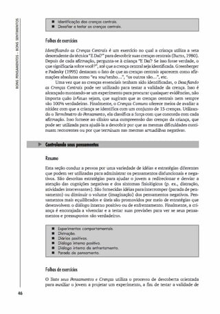 46
• Identificação dos crenças centrais.
• Desafiar e testar as crenças centreis.
Folhas de exercícios
Identi
ficando as Crenças Centrais é um exercício no qual a criança utiliza a seta
descendente da técnica"EDaí?" para descobrir suas crenças centrais (Bums, 1980).
Depois de cada afirmação, pergunta-se à criança "E Oro'? Se isso fosse verdade, o
que significaria sobre você?", até que acrença central seja identificada. Greenberger
e Padesky (1995) destacam o fato de que as crenças centrais aparecem como afir-
- b 1 1 " u/l nh " " tro - " I
maçoes a so u as como eu so e o... , os ou s sao... , e c.
Uma vez que as crenças essenciais tenham sido identificadas, o Desafiando
as Crenças Centrais pode ser utilizado para testar a validade da crença. Isso é
alcançado montando-se um experimento para procurar quaisquer evidências, não
importa quão ínfimas sejam, que sugiram que as crenças centrais nem sempre
são 100% verdadeiras. Finalmente, o Crenças Comuns oferece meios de avaliar a
nitidez com que a criança se identifica com um conjunto de 15 crenças. Utilizan­
do o T
ennômetTO do Pensamento, ela classifica a força com que concorda com cada
afirmação. Isso fornece ao clínico uma compreensão das crenças da criança, que
pode ser utilizada para ajudá-la a descobrir por que as mesmas dificuldades conti­
nuam recorrentes ou por que terminam nas mesmas armadilhas negativas.
Resumo
Esta seção conduz a pessoa por uma variedade de idéias e estratégias diferentes
que podem ser utilizadas para administrar os pensamentos disfuncionais e nega­
tivos. São descritas estratégias para ajudar o jovem a redirecionar e desviar a
atenção das cognições negativas e dos sintomas fisiológicos (p. ex., distração,
atividades interessantes). São fornecidas idéias para interromper (parada de pen­
samento) ou diminuir o volume (imaginação) dos pensamentos negativos. Pen­
samentos mais equilibrados e úteis são promovidos por meio de estratégias que
desenvolvem o diálogo interno positivo ou de enfrentamento. Finalmente, a cri­
ança é encorajada a vivenciar e a testar suas previsões para ver se seus pensa­
mentos e pressupostos são verdadeiros.
• Experimentos comportomentais.
• Distração.
• Diórios positivos.
• Diólogo intemo positivo.
• Diólogo intemo de enfrentamenlo.
• Parada de pensamento.
Folhas de exercícios
o T
este seus Pensamentos e Crenças utiliza o processo de descoberta orientada
para auxiliar o jovem a projetar um experimento, a fim de testar a validade de
 