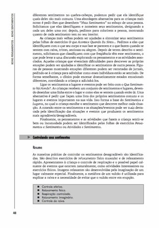 48
diferentes sentimentos no quebra-cabeças, podemos pedir que ela identifique
quais deles são mais comuns. Uma abordagem alternativa para as crianças mais
novas é pedir-lhes que desenhem "Meus Sentimentos" no esboço de uma pessoa.
Solicitamos que elas identifiquem e nomeiem seus sentimentos, desi
gnando a
cada um deles uma cor; depois, pedimos para colorirem a pessoa, mostrando
quanto de cada sentimento tem no seu interior.
As crianças mais velhas podem ser ajudadas a sintonizar seus sentimentos
pelas folhas de exercícios O que Acontece Quando Eu Sinto... Pedimos a elas que
identifiquem com o que seu corpo e sua face se parecem e o que fazem quando se
sentem com raiva, tristes, ansiosas ou alegres. Depois de terem descrito o senti­
mento, solicitamos que classifiquem com que freqüência têm esse sentimento, o
que pode levar a uma discussão explorando os pensamentos e as atividades asso­
ciados. Aquelas crianças que vivenciam dificuldades para descrever as próprias
emoções podem ser a
judadas a identificar os sentimentos de outra pessoa. Figu­
ras de pessoas mostrando emoções diferentes podem ser recortadas de jornais,
pedindo-se à criança para adivinhar como esses indivíduos estão se sentindo. De
forma semelhante, o clínico pode encenar dramaticamente estados emocionais
diferentes, convidando a criança a adivinhá-los.
Li
gar os sentimentos a lugares e eventos pode ser feito com o Que Sentimen­
to V
aiAonde? As crianças recebem um conjunto de sentimentos e lugares, deven­
do desenhar uma linha entre o lugar e como elas se sentem quando estão lá. Uma
alternativa é pedir que façam uma lista dos próprios sentimentos comuns e os
lugares e eventos importantes na sua vida. Isso forma a base do Sentimentos e
Lugares, no qual a criança escolhe o sentimento que descreve melhor cada situa­
ção. A conexão entre os sentimentos e as situações/eventos pode ser mais desta­
cada pela identificação das situações e eventos que produzem os sentimentos
mais agradáveis/desagradáveis.
Finalmente, os pensamentos e as atividades que fazem a criança sentir-se
bem ou incomodada podem ser identificados pelas folhas de exercícios Ftnsa­
mentos e Sentimentos ouAtividades e Sentimentos.
Resumo
As maneiras práticas de controlar os sentimentos desagradáveis são identifica­
das. São descritos exercícios de relaxamento f
ísico muscular e de relaxamento
rápido. Apresentamos à criança o controle de respiração e o possível papel cal­
mante de eventos que ocorrem naturalmente, como atividades interessantes ou
exercícios físicos. Imagens relaxantes são desenvolvidas pela imaginação de um
lugar calmante especial. Finalmente, a metáfora de um vulcão é utilizada para
explicar a raiva e a necessidade de evitar que o vulcão entre em erupção.
• Controle ofetivo.
• Reloxomento físico.
• Respiração controloda.
• Relaxamento imoginário.
• Controle da raiva.
 